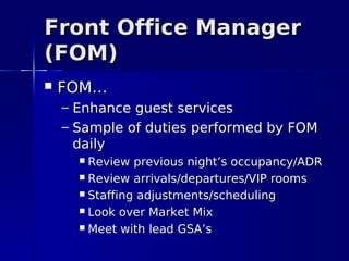 Front Office Manager
(FOM)
   FOM…
    – Enhance guest services
    – Sample of duties performed by FOM
      daily
       Review previous night’s occupancy/ADR
       Review arrivals/departures/VIP rooms

       Staffing adjustments/scheduling

       Look over Market Mix

       Meet with lead GSA’s
 