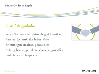 11 
 2014 Experteer GmbH 
Die 10 Goldenen Regeln 
6. Auf Augenhöhe 
Sehen Sie den Kandidaten als gleichwertigen Partner. Spitzenkräfte haben klare Erwartungen an einen potentiellen Arbeitgeber, es gilt, diese Vorstellungen offen und ehrlich zu besprechen. 
 
