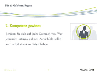 12 
 2014 Experteer GmbH 
Die 10 Goldenen Regeln 
7. Kompetenz gewinnt 
Bereiten Sie sich auf jedes Gespräch vor. Wer jemanden intensiv auf den Zahn fühlt, sollte auch selbst etwas zu bieten haben. 
 