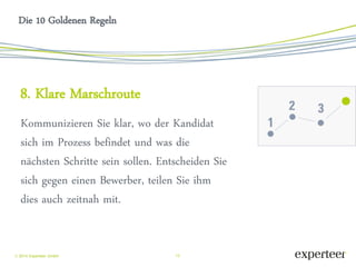 13 
 2014 Experteer GmbH 
Die 10 Goldenen Regeln 
8. Klare Marschroute 
Kommunizieren Sie klar, wo der Kandidat sich im Prozess befindet und was die nächsten Schritte sein sollen. Entscheiden Sie sich gegen einen Bewerber, teilen Sie ihm dies auch zeitnah mit. 
 