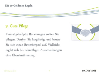 14 
 2014 Experteer GmbH 
Die 10 Goldenen Regeln 
9. Gute Pflege 
Einmal geknüpfte Beziehungen sollten Sie pflegen. Denken Sie langfristig, und bauen Sie sich einen Bewerberpool auf. Vielleicht ergibt sich bei zukünftigen Ausschreibungen eine Übereinstimmung. 
 