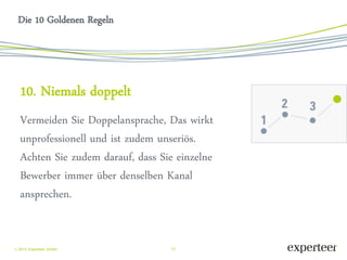 15 
 2014 Experteer GmbH 
Die 10 Goldenen Regeln 
10. Niemals doppelt 
Vermeiden Sie Doppelansprache, Das wirkt unprofessionell und ist zudem unseriös. Achten Sie zudem darauf, dass Sie einzelne Bewerber immer über denselben Kanal ansprechen. 
 