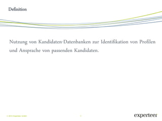 3 
 2014 Experteer GmbH 
Definition 
Nutzung von Kandidaten-Datenbanken zur Identifikation von Profilen und Ansprache von passenden Kandidaten.  