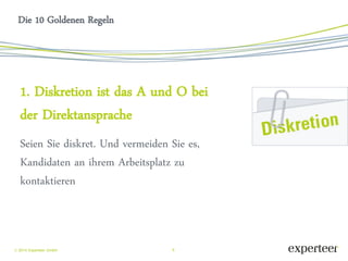 6 
 2014 Experteer GmbH 
Die 10 Goldenen Regeln 
1. Diskretion ist das A und O bei der Direktansprache 
Seien Sie diskret. Und vermeiden Sie es, Kandidaten an ihrem Arbeitsplatz zu kontaktieren  