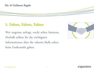 7 
 2014 Experteer GmbH 
Die 10 Goldenen Regeln 
2. Fakten, Fakten, Fakten 
Wer ungenau anfragt, weckt selten Interesse. Deshalb sollten Sie die wichtigsten Informationen über die vakante Stelle schon beim Erstkontakt geben.  