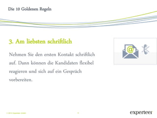 8 
 2014 Experteer GmbH 
Die 10 Goldenen Regeln 
3. Am liebsten schriftlich 
Nehmen Sie den ersten Kontakt schriftlich auf. Dann können die Kandidaten flexibel reagieren und sich auf ein Gespräch vorbereiten. 
 