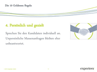 9 
 2014 Experteer GmbH 
Die 10 Goldenen Regeln 
4. Persönlich und gezielt 
Sprechen Sie den Kandidaten individuell an. Unpersönliche Massenanfragen bleiben eher unbeantwortet. 
 