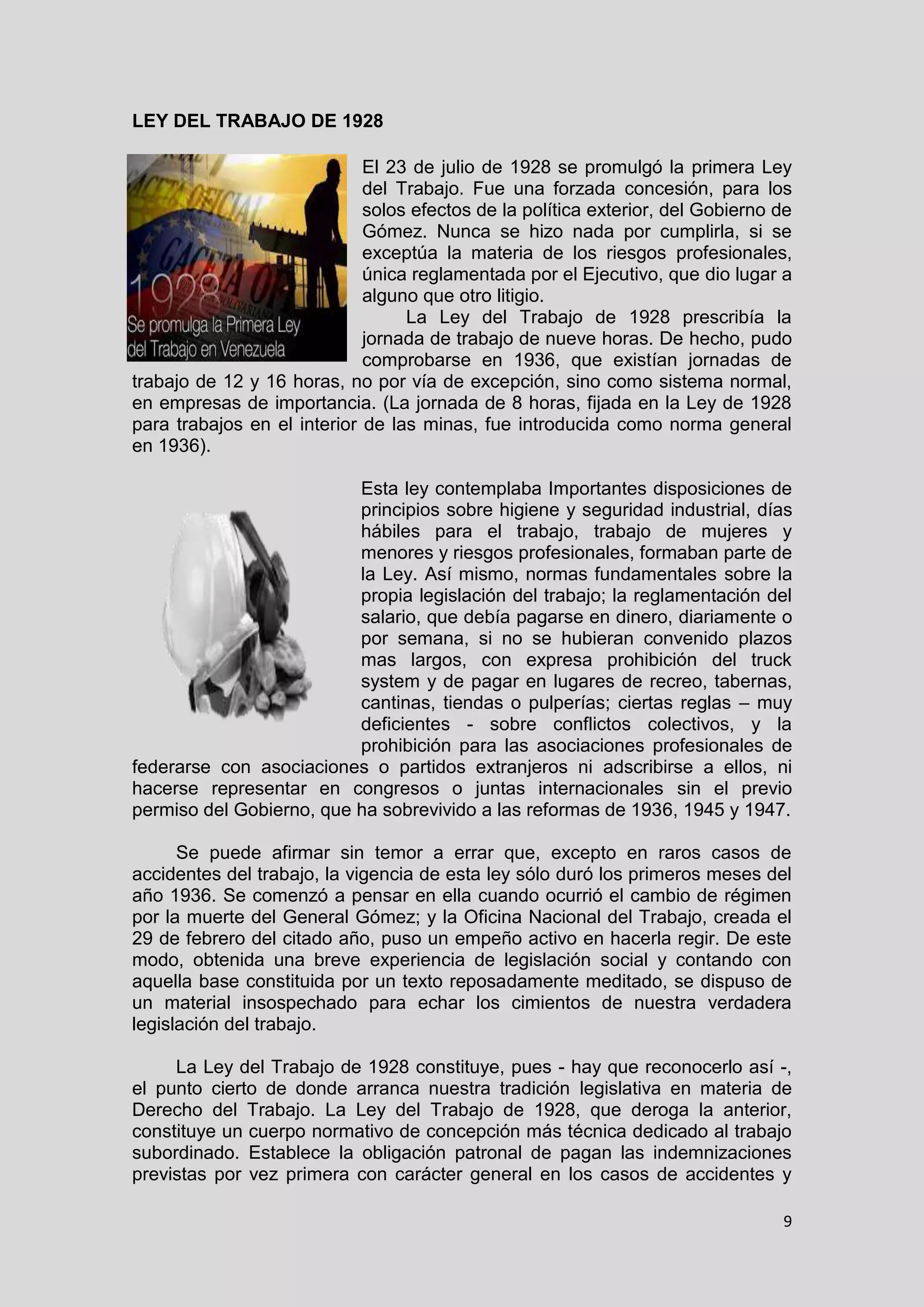9
LEY DEL TRABAJO DE 1928
El 23 de julio de 1928 se promulgó la primera Ley
del Trabajo. Fue una forzada concesión, para los
solos efectos de la política exterior, del Gobierno de
Gómez. Nunca se hizo nada por cumplirla, si se
exceptúa la materia de los riesgos profesionales,
única reglamentada por el Ejecutivo, que dio lugar a
alguno que otro litigio.
La Ley del Trabajo de 1928 prescribía la
jornada de trabajo de nueve horas. De hecho, pudo
comprobarse en 1936, que existían jornadas de
trabajo de 12 y 16 horas, no por vía de excepción, sino como sistema normal,
en empresas de importancia. (La jornada de 8 horas, fijada en la Ley de 1928
para trabajos en el interior de las minas, fue introducida como norma general
en 1936).
Esta ley contemplaba Importantes disposiciones de
principios sobre higiene y seguridad industrial, días
hábiles para el trabajo, trabajo de mujeres y
menores y riesgos profesionales, formaban parte de
la Ley. Así mismo, normas fundamentales sobre la
propia legislación del trabajo; la reglamentación del
salario, que debía pagarse en dinero, diariamente o
por semana, si no se hubieran convenido plazos
mas largos, con expresa prohibición del truck
system y de pagar en lugares de recreo, tabernas,
cantinas, tiendas o pulperías; ciertas reglas – muy
deficientes - sobre conflictos colectivos, y la
prohibición para las asociaciones profesionales de
federarse con asociaciones o partidos extranjeros ni adscribirse a ellos, ni
hacerse representar en congresos o juntas internacionales sin el previo
permiso del Gobierno, que ha sobrevivido a las reformas de 1936, 1945 y 1947.
Se puede afirmar sin temor a errar que, excepto en raros casos de
accidentes del trabajo, la vigencia de esta ley sólo duró los primeros meses del
año 1936. Se comenzó a pensar en ella cuando ocurrió el cambio de régimen
por la muerte del General Gómez; y la Oficina Nacional del Trabajo, creada el
29 de febrero del citado año, puso un empeño activo en hacerla regir. De este
modo, obtenida una breve experiencia de legislación social y contando con
aquella base constituida por un texto reposadamente meditado, se dispuso de
un material insospechado para echar los cimientos de nuestra verdadera
legislación del trabajo.
La Ley del Trabajo de 1928 constituye, pues - hay que reconocerlo así -,
el punto cierto de donde arranca nuestra tradición legislativa en materia de
Derecho del Trabajo. La Ley del Trabajo de 1928, que deroga la anterior,
constituye un cuerpo normativo de concepción más técnica dedicado al trabajo
subordinado. Establece la obligación patronal de pagan las indemnizaciones
previstas por vez primera con carácter general en los casos de accidentes y
 