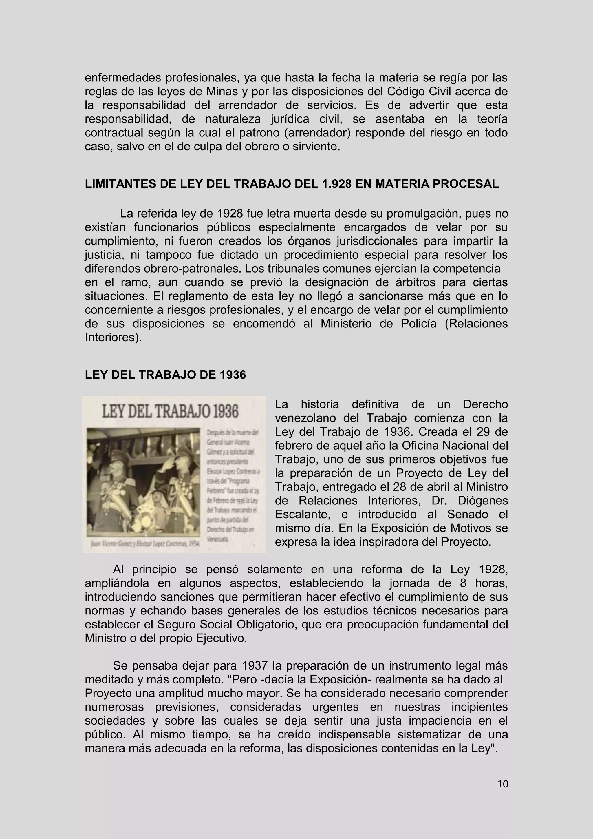 10
enfermedades profesionales, ya que hasta la fecha la materia se regía por las
reglas de las leyes de Minas y por las disposiciones del Código Civil acerca de
la responsabilidad del arrendador de servicios. Es de advertir que esta
responsabilidad, de naturaleza jurídica civil, se asentaba en la teoría
contractual según la cual el patrono (arrendador) responde del riesgo en todo
caso, salvo en el de culpa del obrero o sirviente.
LIMITANTES DE LEY DEL TRABAJO DEL 1.928 EN MATERIA PROCESAL
La referida ley de 1928 fue letra muerta desde su promulgación, pues no
existían funcionarios públicos especialmente encargados de velar por su
cumplimiento, ni fueron creados los órganos jurisdiccionales para impartir la
justicia, ni tampoco fue dictado un procedimiento especial para resolver los
diferendos obrero-patronales. Los tribunales comunes ejercían la competencia
en el ramo, aun cuando se previó la designación de árbitros para ciertas
situaciones. El reglamento de esta ley no llegó a sancionarse más que en lo
concerniente a riesgos profesionales, y el encargo de velar por el cumplimiento
de sus disposiciones se encomendó al Ministerio de Policía (Relaciones
Interiores).
LEY DEL TRABAJO DE 1936
La historia definitiva de un Derecho
venezolano del Trabajo comienza con la
Ley del Trabajo de 1936. Creada el 29 de
febrero de aquel año la Oficina Nacional del
Trabajo, uno de sus primeros objetivos fue
la preparación de un Proyecto de Ley del
Trabajo, entregado el 28 de abril al Ministro
de Relaciones Interiores, Dr. Diógenes
Escalante, e introducido al Senado el
mismo día. En la Exposición de Motivos se
expresa la idea inspiradora del Proyecto.
Al principio se pensó solamente en una reforma de la Ley 1928,
ampliándola en algunos aspectos, estableciendo la jornada de 8 horas,
introduciendo sanciones que permitieran hacer efectivo el cumplimiento de sus
normas y echando bases generales de los estudios técnicos necesarios para
establecer el Seguro Social Obligatorio, que era preocupación fundamental del
Ministro o del propio Ejecutivo.
Se pensaba dejar para 1937 la preparación de un instrumento legal más
meditado y más completo. "Pero -decía la Exposición- realmente se ha dado al
Proyecto una amplitud mucho mayor. Se ha considerado necesario comprender
numerosas previsiones, consideradas urgentes en nuestras incipientes
sociedades y sobre las cuales se deja sentir una justa impaciencia en el
público. Al mismo tiempo, se ha creído indispensable sistematizar de una
manera más adecuada en la reforma, las disposiciones contenidas en la Ley".
 