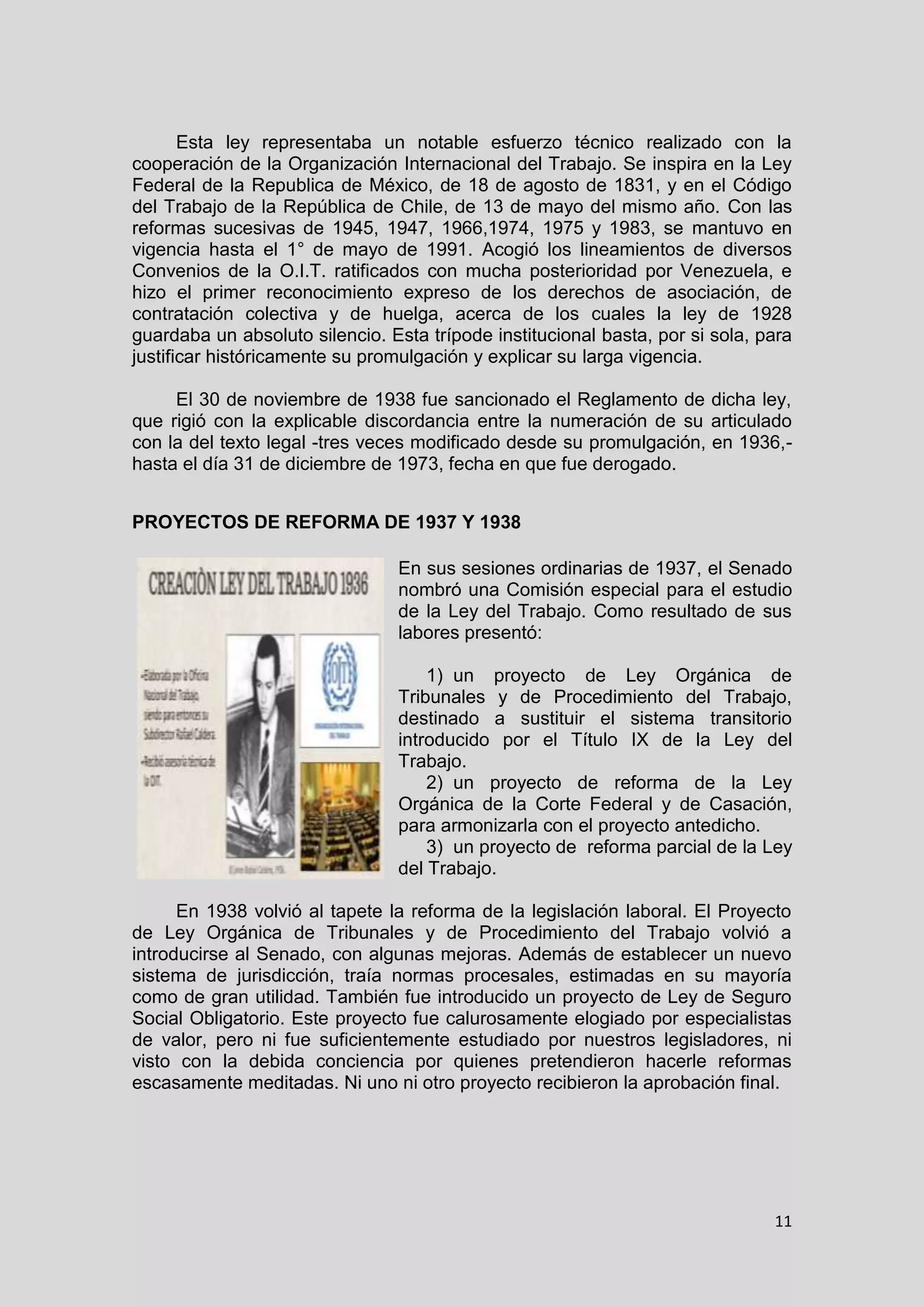 11
Esta ley representaba un notable esfuerzo técnico realizado con la
cooperación de la Organización Internacional del Trabajo. Se inspira en la Ley
Federal de la Republica de México, de 18 de agosto de 1831, y en el Código
del Trabajo de la República de Chile, de 13 de mayo del mismo año. Con las
reformas sucesivas de 1945, 1947, 1966,1974, 1975 y 1983, se mantuvo en
vigencia hasta el 1° de mayo de 1991. Acogió los lineamientos de diversos
Convenios de la O.I.T. ratificados con mucha posterioridad por Venezuela, e
hizo el primer reconocimiento expreso de los derechos de asociación, de
contratación colectiva y de huelga, acerca de los cuales la ley de 1928
guardaba un absoluto silencio. Esta trípode institucional basta, por si sola, para
justificar históricamente su promulgación y explicar su larga vigencia.
El 30 de noviembre de 1938 fue sancionado el Reglamento de dicha ley,
que rigió con la explicable discordancia entre la numeración de su articulado
con la del texto legal -tres veces modificado desde su promulgación, en 1936,-
hasta el día 31 de diciembre de 1973, fecha en que fue derogado.
PROYECTOS DE REFORMA DE 1937 Y 1938
En sus sesiones ordinarias de 1937, el Senado
nombró una Comisión especial para el estudio
de la Ley del Trabajo. Como resultado de sus
labores presentó:
1) un proyecto de Ley Orgánica de
Tribunales y de Procedimiento del Trabajo,
destinado a sustituir el sistema transitorio
introducido por el Título IX de la Ley del
Trabajo.
2) un proyecto de reforma de la Ley
Orgánica de la Corte Federal y de Casación,
para armonizarla con el proyecto antedicho.
3) un proyecto de reforma parcial de la Ley
del Trabajo.
En 1938 volvió al tapete la reforma de la legislación laboral. El Proyecto
de Ley Orgánica de Tribunales y de Procedimiento del Trabajo volvió a
introducirse al Senado, con algunas mejoras. Además de establecer un nuevo
sistema de jurisdicción, traía normas procesales, estimadas en su mayoría
como de gran utilidad. También fue introducido un proyecto de Ley de Seguro
Social Obligatorio. Este proyecto fue calurosamente elogiado por especialistas
de valor, pero ni fue suficientemente estudiado por nuestros legisladores, ni
visto con la debida conciencia por quienes pretendieron hacerle reformas
escasamente meditadas. Ni uno ni otro proyecto recibieron la aprobación final.
 