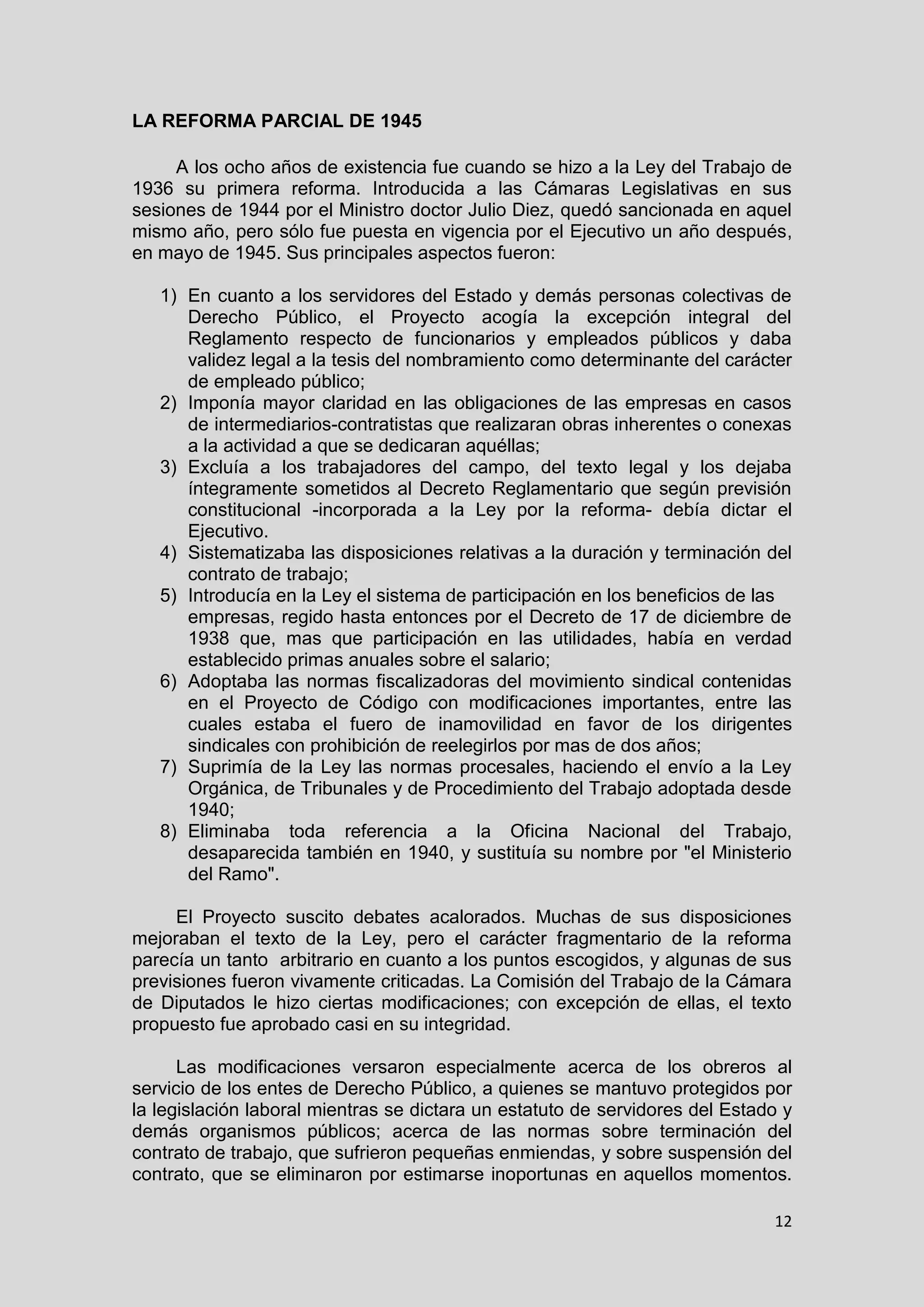 12
LA REFORMA PARCIAL DE 1945
A los ocho años de existencia fue cuando se hizo a la Ley del Trabajo de
1936 su primera reforma. Introducida a las Cámaras Legislativas en sus
sesiones de 1944 por el Ministro doctor Julio Diez, quedó sancionada en aquel
mismo año, pero sólo fue puesta en vigencia por el Ejecutivo un año después,
en mayo de 1945. Sus principales aspectos fueron:
1) En cuanto a los servidores del Estado y demás personas colectivas de
Derecho Público, el Proyecto acogía la excepción integral del
Reglamento respecto de funcionarios y empleados públicos y daba
validez legal a la tesis del nombramiento como determinante del carácter
de empleado público;
2) Imponía mayor claridad en las obligaciones de las empresas en casos
de intermediarios-contratistas que realizaran obras inherentes o conexas
a la actividad a que se dedicaran aquéllas;
3) Excluía a los trabajadores del campo, del texto legal y los dejaba
íntegramente sometidos al Decreto Reglamentario que según previsión
constitucional -incorporada a la Ley por la reforma- debía dictar el
Ejecutivo.
4) Sistematizaba las disposiciones relativas a la duración y terminación del
contrato de trabajo;
5) Introducía en la Ley el sistema de participación en los beneficios de las
empresas, regido hasta entonces por el Decreto de 17 de diciembre de
1938 que, mas que participación en las utilidades, había en verdad
establecido primas anuales sobre el salario;
6) Adoptaba las normas fiscalizadoras del movimiento sindical contenidas
en el Proyecto de Código con modificaciones importantes, entre las
cuales estaba el fuero de inamovilidad en favor de los dirigentes
sindicales con prohibición de reelegirlos por mas de dos años;
7) Suprimía de la Ley las normas procesales, haciendo el envío a la Ley
Orgánica, de Tribunales y de Procedimiento del Trabajo adoptada desde
1940;
8) Eliminaba toda referencia a la Oficina Nacional del Trabajo,
desaparecida también en 1940, y sustituía su nombre por "el Ministerio
del Ramo".
El Proyecto suscito debates acalorados. Muchas de sus disposiciones
mejoraban el texto de la Ley, pero el carácter fragmentario de la reforma
parecía un tanto arbitrario en cuanto a los puntos escogidos, y algunas de sus
previsiones fueron vivamente criticadas. La Comisión del Trabajo de la Cámara
de Diputados le hizo ciertas modificaciones; con excepción de ellas, el texto
propuesto fue aprobado casi en su integridad.
Las modificaciones versaron especialmente acerca de los obreros al
servicio de los entes de Derecho Público, a quienes se mantuvo protegidos por
la legislación laboral mientras se dictara un estatuto de servidores del Estado y
demás organismos públicos; acerca de las normas sobre terminación del
contrato de trabajo, que sufrieron pequeñas enmiendas, y sobre suspensión del
contrato, que se eliminaron por estimarse inoportunas en aquellos momentos.
 