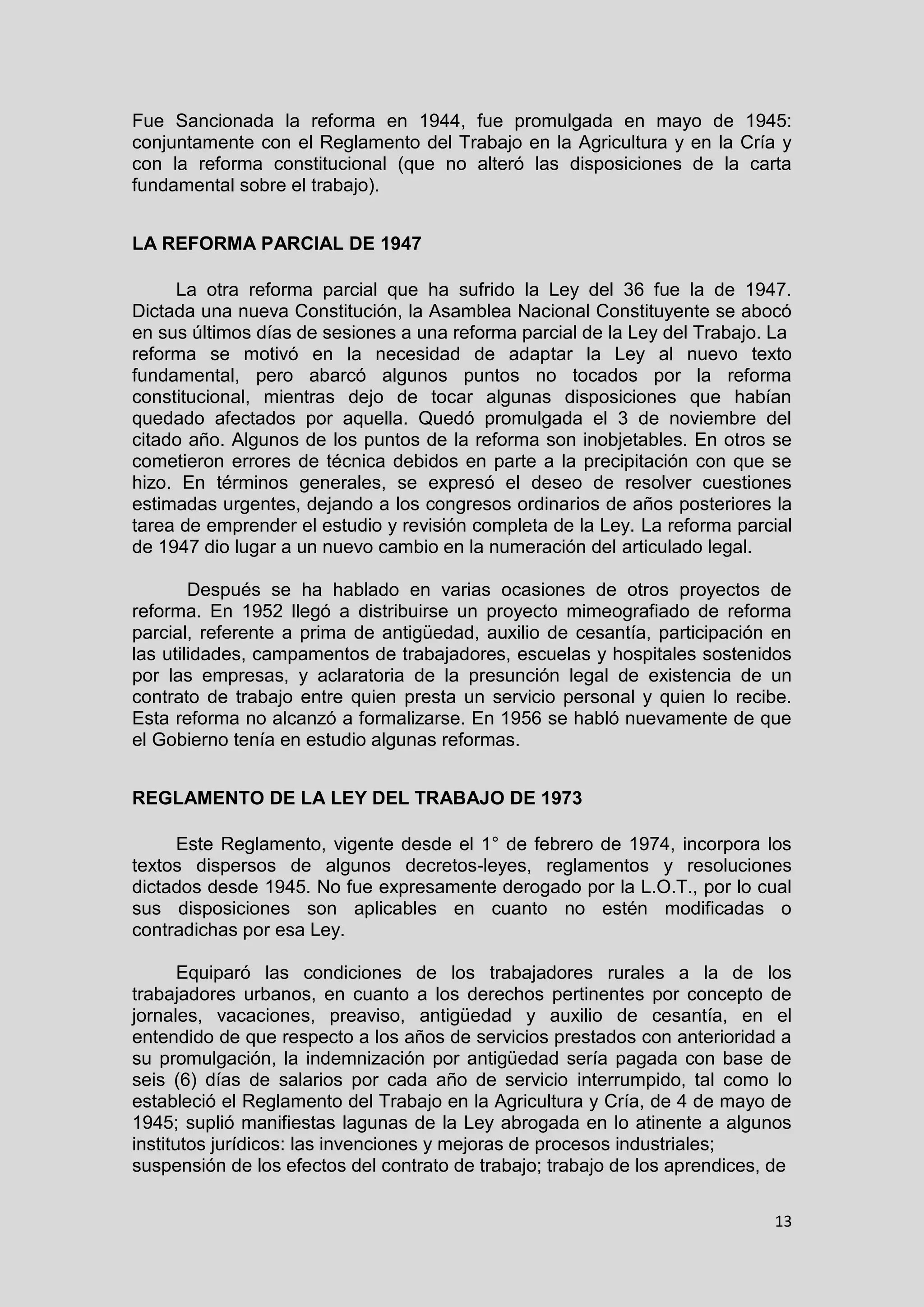 13
Fue Sancionada la reforma en 1944, fue promulgada en mayo de 1945:
conjuntamente con el Reglamento del Trabajo en la Agricultura y en la Cría y
con la reforma constitucional (que no alteró las disposiciones de la carta
fundamental sobre el trabajo).
LA REFORMA PARCIAL DE 1947
La otra reforma parcial que ha sufrido la Ley del 36 fue la de 1947.
Dictada una nueva Constitución, la Asamblea Nacional Constituyente se abocó
en sus últimos días de sesiones a una reforma parcial de la Ley del Trabajo. La
reforma se motivó en la necesidad de adaptar la Ley al nuevo texto
fundamental, pero abarcó algunos puntos no tocados por la reforma
constitucional, mientras dejo de tocar algunas disposiciones que habían
quedado afectados por aquella. Quedó promulgada el 3 de noviembre del
citado año. Algunos de los puntos de la reforma son inobjetables. En otros se
cometieron errores de técnica debidos en parte a la precipitación con que se
hizo. En términos generales, se expresó el deseo de resolver cuestiones
estimadas urgentes, dejando a los congresos ordinarios de años posteriores la
tarea de emprender el estudio y revisión completa de la Ley. La reforma parcial
de 1947 dio lugar a un nuevo cambio en la numeración del articulado legal.
Después se ha hablado en varias ocasiones de otros proyectos de
reforma. En 1952 llegó a distribuirse un proyecto mimeografiado de reforma
parcial, referente a prima de antigüedad, auxilio de cesantía, participación en
las utilidades, campamentos de trabajadores, escuelas y hospitales sostenidos
por las empresas, y aclaratoria de la presunción legal de existencia de un
contrato de trabajo entre quien presta un servicio personal y quien lo recibe.
Esta reforma no alcanzó a formalizarse. En 1956 se habló nuevamente de que
el Gobierno tenía en estudio algunas reformas.
REGLAMENTO DE LA LEY DEL TRABAJO DE 1973
Este Reglamento, vigente desde el 1° de febrero de 1974, incorpora los
textos dispersos de algunos decretos-leyes, reglamentos y resoluciones
dictados desde 1945. No fue expresamente derogado por la L.O.T., por lo cual
sus disposiciones son aplicables en cuanto no estén modificadas o
contradichas por esa Ley.
Equiparó las condiciones de los trabajadores rurales a la de los
trabajadores urbanos, en cuanto a los derechos pertinentes por concepto de
jornales, vacaciones, preaviso, antigüedad y auxilio de cesantía, en el
entendido de que respecto a los años de servicios prestados con anterioridad a
su promulgación, la indemnización por antigüedad sería pagada con base de
seis (6) días de salarios por cada año de servicio interrumpido, tal como lo
estableció el Reglamento del Trabajo en la Agricultura y Cría, de 4 de mayo de
1945; suplió manifiestas lagunas de la Ley abrogada en lo atinente a algunos
institutos jurídicos: las invenciones y mejoras de procesos industriales;
suspensión de los efectos del contrato de trabajo; trabajo de los aprendices, de
 