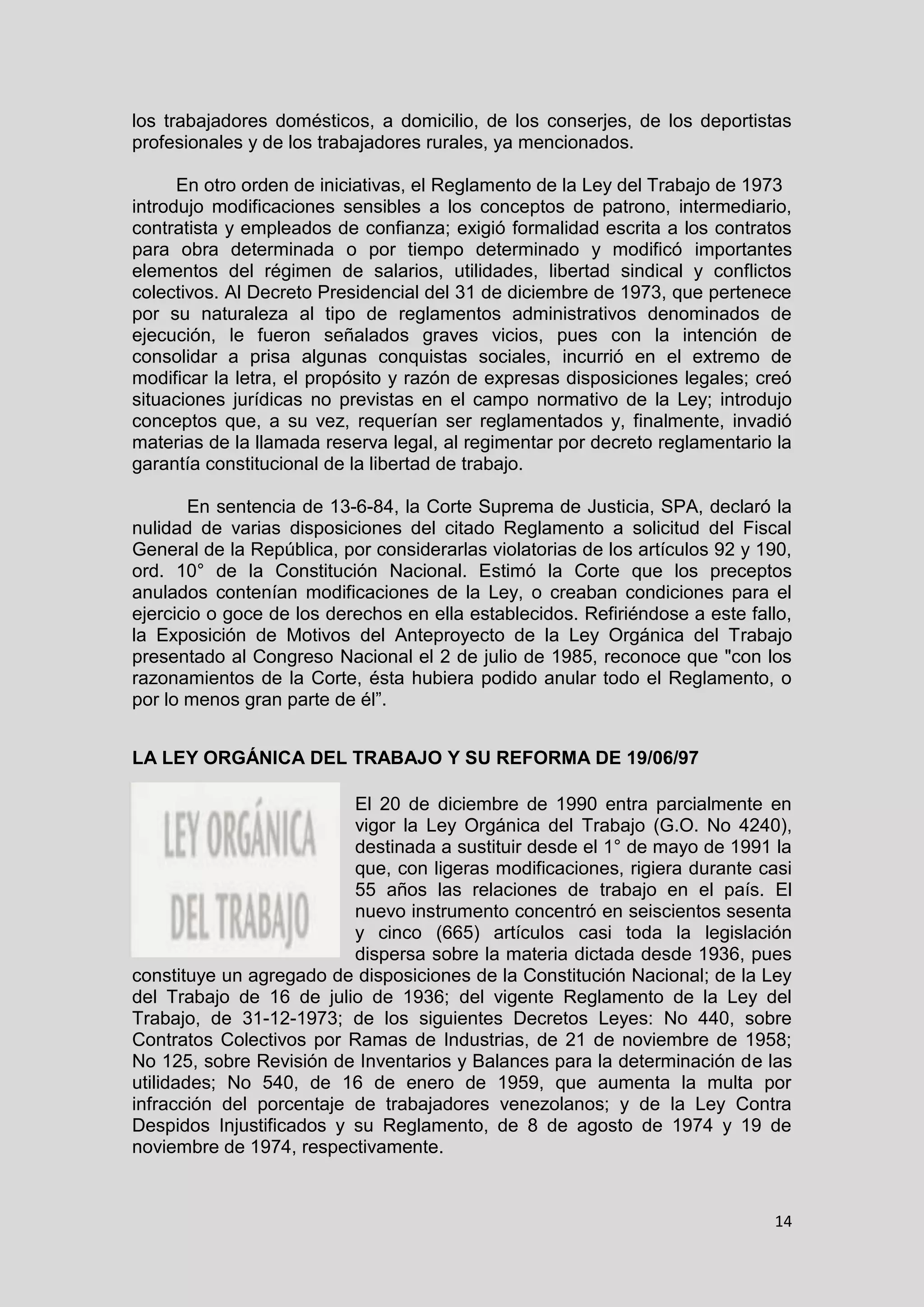 14
los trabajadores domésticos, a domicilio, de los conserjes, de los deportistas
profesionales y de los trabajadores rurales, ya mencionados.
En otro orden de iniciativas, el Reglamento de la Ley del Trabajo de 1973
introdujo modificaciones sensibles a los conceptos de patrono, intermediario,
contratista y empleados de confianza; exigió formalidad escrita a los contratos
para obra determinada o por tiempo determinado y modificó importantes
elementos del régimen de salarios, utilidades, libertad sindical y conflictos
colectivos. Al Decreto Presidencial del 31 de diciembre de 1973, que pertenece
por su naturaleza al tipo de reglamentos administrativos denominados de
ejecución, le fueron señalados graves vicios, pues con la intención de
consolidar a prisa algunas conquistas sociales, incurrió en el extremo de
modificar la letra, el propósito y razón de expresas disposiciones legales; creó
situaciones jurídicas no previstas en el campo normativo de la Ley; introdujo
conceptos que, a su vez, requerían ser reglamentados y, finalmente, invadió
materias de la llamada reserva legal, al regimentar por decreto reglamentario la
garantía constitucional de la libertad de trabajo.
En sentencia de 13-6-84, la Corte Suprema de Justicia, SPA, declaró la
nulidad de varias disposiciones del citado Reglamento a solicitud del Fiscal
General de la República, por considerarlas violatorias de los artículos 92 y 190,
ord. 10° de la Constitución Nacional. Estimó la Corte que los preceptos
anulados contenían modificaciones de la Ley, o creaban condiciones para el
ejercicio o goce de los derechos en ella establecidos. Refiriéndose a este fallo,
la Exposición de Motivos del Anteproyecto de la Ley Orgánica del Trabajo
presentado al Congreso Nacional el 2 de julio de 1985, reconoce que "con los
razonamientos de la Corte, ésta hubiera podido anular todo el Reglamento, o
por lo menos gran parte de él”.
LA LEY ORGÁNICA DEL TRABAJO Y SU REFORMA DE 19/06/97
El 20 de diciembre de 1990 entra parcialmente en
vigor la Ley Orgánica del Trabajo (G.O. No 4240),
destinada a sustituir desde el 1° de mayo de 1991 la
que, con ligeras modificaciones, rigiera durante casi
55 años las relaciones de trabajo en el país. El
nuevo instrumento concentró en seiscientos sesenta
y cinco (665) artículos casi toda la legislación
dispersa sobre la materia dictada desde 1936, pues
constituye un agregado de disposiciones de la Constitución Nacional; de la Ley
del Trabajo de 16 de julio de 1936; del vigente Reglamento de la Ley del
Trabajo, de 31-12-1973; de los siguientes Decretos Leyes: No 440, sobre
Contratos Colectivos por Ramas de Industrias, de 21 de noviembre de 1958;
No 125, sobre Revisión de Inventarios y Balances para la determinación de las
utilidades; No 540, de 16 de enero de 1959, que aumenta la multa por
infracción del porcentaje de trabajadores venezolanos; y de la Ley Contra
Despidos Injustificados y su Reglamento, de 8 de agosto de 1974 y 19 de
noviembre de 1974, respectivamente.
 