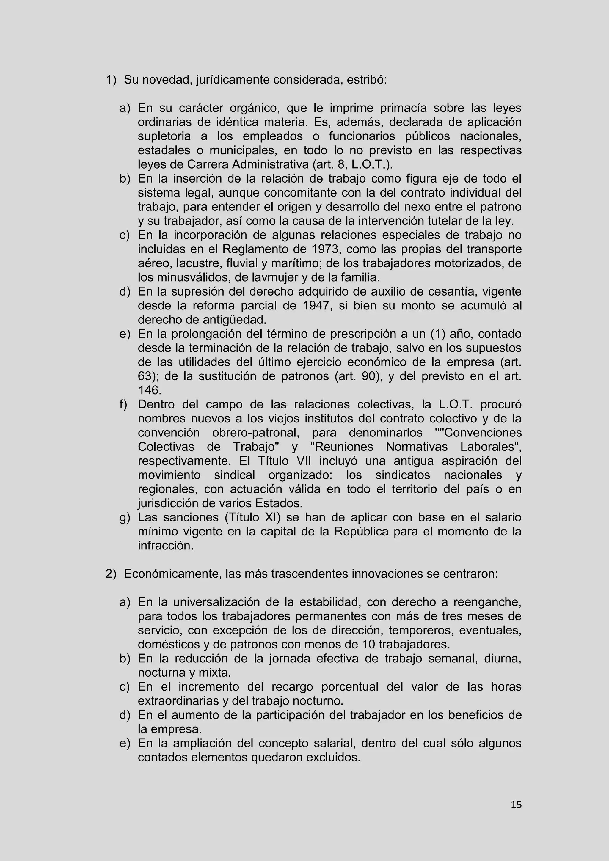 15
1) Su novedad, jurídicamente considerada, estribó:
a) En su carácter orgánico, que le imprime primacía sobre las leyes
ordinarias de idéntica materia. Es, además, declarada de aplicación
supletoria a los empleados o funcionarios públicos nacionales,
estadales o municipales, en todo lo no previsto en las respectivas
leyes de Carrera Administrativa (art. 8, L.O.T.).
b) En la inserción de la relación de trabajo como figura eje de todo el
sistema legal, aunque concomitante con la del contrato individual del
trabajo, para entender el origen y desarrollo del nexo entre el patrono
y su trabajador, así como la causa de la intervención tutelar de la ley.
c) En la incorporación de algunas relaciones especiales de trabajo no
incluidas en el Reglamento de 1973, como las propias del transporte
aéreo, lacustre, fluvial y marítimo; de los trabajadores motorizados, de
los minusválidos, de lavmujer y de la familia.
d) En la supresión del derecho adquirido de auxilio de cesantía, vigente
desde la reforma parcial de 1947, si bien su monto se acumuló al
derecho de antigüedad.
e) En la prolongación del término de prescripción a un (1) año, contado
desde la terminación de la relación de trabajo, salvo en los supuestos
de las utilidades del último ejercicio económico de la empresa (art.
63); de la sustitución de patronos (art. 90), y del previsto en el art.
146.
f) Dentro del campo de las relaciones colectivas, la L.O.T. procuró
nombres nuevos a los viejos institutos del contrato colectivo y de la
convención obrero-patronal, para denominarlos ''''Convenciones
Colectivas de Trabajo" y "Reuniones Normativas Laborales",
respectivamente. El Título VII incluyó una antigua aspiración del
movimiento sindical organizado: los sindicatos nacionales y
regionales, con actuación válida en todo el territorio del país o en
jurisdicción de varios Estados.
g) Las sanciones (Título XI) se han de aplicar con base en el salario
mínimo vigente en la capital de la República para el momento de la
infracción.
2) Económicamente, las más trascendentes innovaciones se centraron:
a) En la universalización de la estabilidad, con derecho a reenganche,
para todos los trabajadores permanentes con más de tres meses de
servicio, con excepción de los de dirección, temporeros, eventuales,
domésticos y de patronos con menos de 10 trabajadores.
b) En la reducción de la jornada efectiva de trabajo semanal, diurna,
nocturna y mixta.
c) En el incremento del recargo porcentual del valor de las horas
extraordinarias y del trabajo nocturno.
d) En el aumento de la participación del trabajador en los beneficios de
la empresa.
e) En la ampliación del concepto salarial, dentro del cual sólo algunos
contados elementos quedaron excluidos.
 