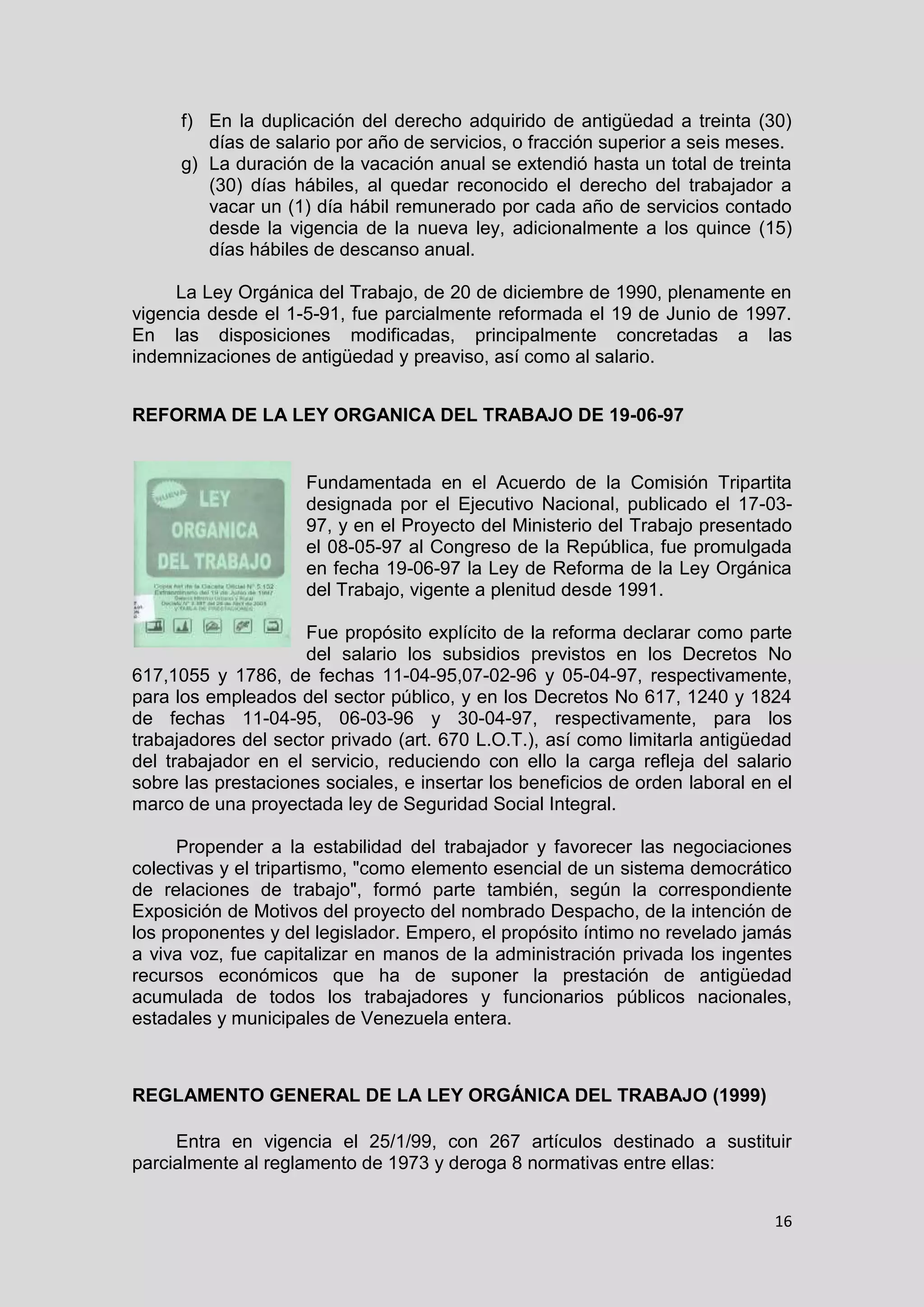 16
f) En la duplicación del derecho adquirido de antigüedad a treinta (30)
días de salario por año de servicios, o fracción superior a seis meses.
g) La duración de la vacación anual se extendió hasta un total de treinta
(30) días hábiles, al quedar reconocido el derecho del trabajador a
vacar un (1) día hábil remunerado por cada año de servicios contado
desde la vigencia de la nueva ley, adicionalmente a los quince (15)
días hábiles de descanso anual.
La Ley Orgánica del Trabajo, de 20 de diciembre de 1990, plenamente en
vigencia desde el 1-5-91, fue parcialmente reformada el 19 de Junio de 1997.
En las disposiciones modificadas, principalmente concretadas a las
indemnizaciones de antigüedad y preaviso, así como al salario.
REFORMA DE LA LEY ORGANICA DEL TRABAJO DE 19-06-97
Fundamentada en el Acuerdo de la Comisión Tripartita
designada por el Ejecutivo Nacional, publicado el 17-03-
97, y en el Proyecto del Ministerio del Trabajo presentado
el 08-05-97 al Congreso de la República, fue promulgada
en fecha 19-06-97 la Ley de Reforma de la Ley Orgánica
del Trabajo, vigente a plenitud desde 1991.
Fue propósito explícito de la reforma declarar como parte
del salario los subsidios previstos en los Decretos No
617,1055 y 1786, de fechas 11-04-95,07-02-96 y 05-04-97, respectivamente,
para los empleados del sector público, y en los Decretos No 617, 1240 y 1824
de fechas 11-04-95, 06-03-96 y 30-04-97, respectivamente, para los
trabajadores del sector privado (art. 670 L.O.T.), así como limitarla antigüedad
del trabajador en el servicio, reduciendo con ello la carga refleja del salario
sobre las prestaciones sociales, e insertar los beneficios de orden laboral en el
marco de una proyectada ley de Seguridad Social Integral.
Propender a la estabilidad del trabajador y favorecer las negociaciones
colectivas y el tripartismo, "como elemento esencial de un sistema democrático
de relaciones de trabajo", formó parte también, según la correspondiente
Exposición de Motivos del proyecto del nombrado Despacho, de la intención de
los proponentes y del legislador. Empero, el propósito íntimo no revelado jamás
a viva voz, fue capitalizar en manos de la administración privada los ingentes
recursos económicos que ha de suponer la prestación de antigüedad
acumulada de todos los trabajadores y funcionarios públicos nacionales,
estadales y municipales de Venezuela entera.
REGLAMENTO GENERAL DE LA LEY ORGÁNICA DEL TRABAJO (1999)
Entra en vigencia el 25/1/99, con 267 artículos destinado a sustituir
parcialmente al reglamento de 1973 y deroga 8 normativas entre ellas:
 