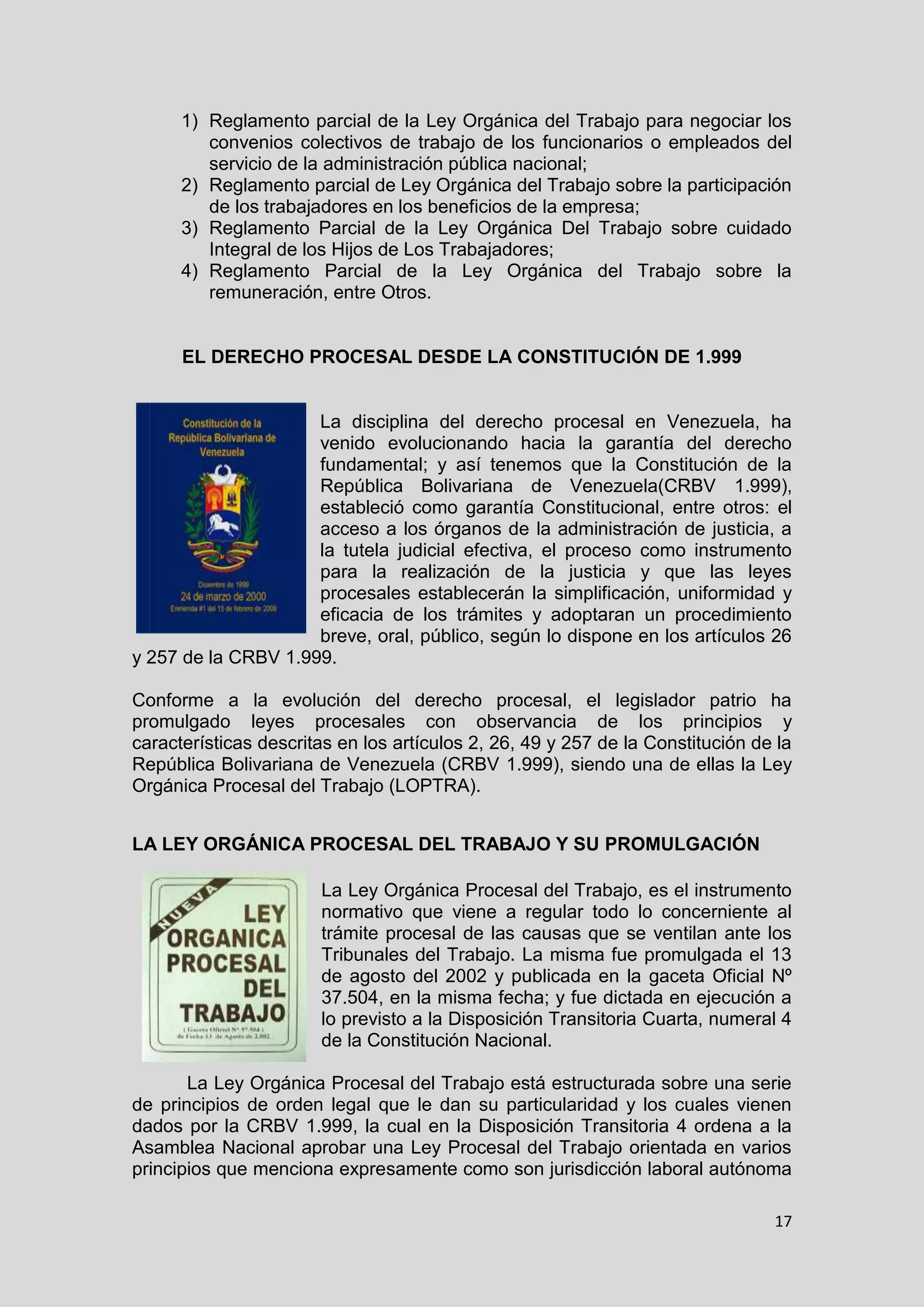 17
1) Reglamento parcial de la Ley Orgánica del Trabajo para negociar los
convenios colectivos de trabajo de los funcionarios o empleados del
servicio de la administración pública nacional;
2) Reglamento parcial de Ley Orgánica del Trabajo sobre la participación
de los trabajadores en los beneficios de la empresa;
3) Reglamento Parcial de la Ley Orgánica Del Trabajo sobre cuidado
Integral de los Hijos de Los Trabajadores;
4) Reglamento Parcial de la Ley Orgánica del Trabajo sobre la
remuneración, entre Otros.
EL DERECHO PROCESAL DESDE LA CONSTITUCIÓN DE 1.999
La disciplina del derecho procesal en Venezuela, ha
venido evolucionando hacia la garantía del derecho
fundamental; y así tenemos que la Constitución de la
República Bolivariana de Venezuela(CRBV 1.999),
estableció como garantía Constitucional, entre otros: el
acceso a los órganos de la administración de justicia, a
la tutela judicial efectiva, el proceso como instrumento
para la realización de la justicia y que las leyes
procesales establecerán la simplificación, uniformidad y
eficacia de los trámites y adoptaran un procedimiento
breve, oral, público, según lo dispone en los artículos 26
y 257 de la CRBV 1.999.
Conforme a la evolución del derecho procesal, el legislador patrio ha
promulgado leyes procesales con observancia de los principios y
características descritas en los artículos 2, 26, 49 y 257 de la Constitución de la
República Bolivariana de Venezuela (CRBV 1.999), siendo una de ellas la Ley
Orgánica Procesal del Trabajo (LOPTRA).
LA LEY ORGÁNICA PROCESAL DEL TRABAJO Y SU PROMULGACIÓN
La Ley Orgánica Procesal del Trabajo, es el instrumento
normativo que viene a regular todo lo concerniente al
trámite procesal de las causas que se ventilan ante los
Tribunales del Trabajo. La misma fue promulgada el 13
de agosto del 2002 y publicada en la gaceta Oficial Nº
37.504, en la misma fecha; y fue dictada en ejecución a
lo previsto a la Disposición Transitoria Cuarta, numeral 4
de la Constitución Nacional.
La Ley Orgánica Procesal del Trabajo está estructurada sobre una serie
de principios de orden legal que le dan su particularidad y los cuales vienen
dados por la CRBV 1.999, la cual en la Disposición Transitoria 4 ordena a la
Asamblea Nacional aprobar una Ley Procesal del Trabajo orientada en varios
principios que menciona expresamente como son jurisdicción laboral autónoma
 