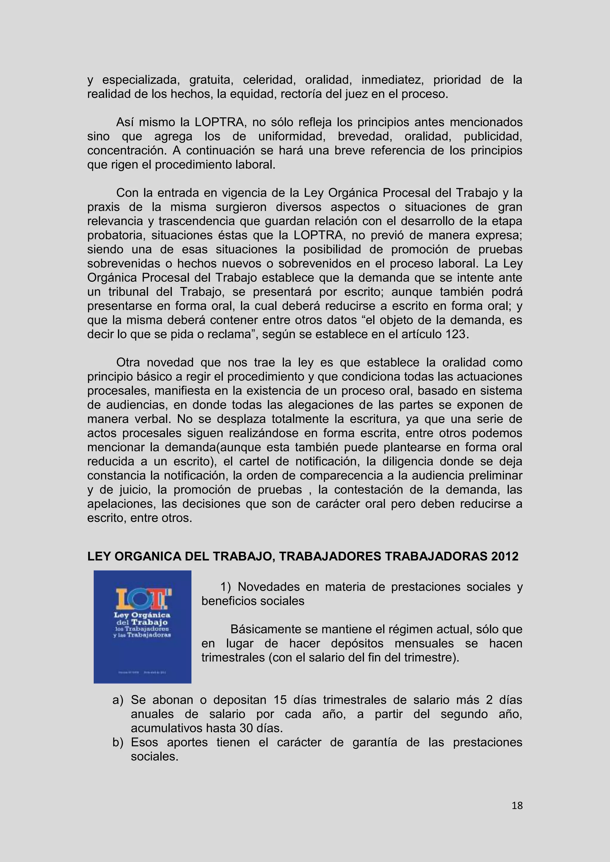 18
y especializada, gratuita, celeridad, oralidad, inmediatez, prioridad de la
realidad de los hechos, la equidad, rectoría del juez en el proceso.
Así mismo la LOPTRA, no sólo refleja los principios antes mencionados
sino que agrega los de uniformidad, brevedad, oralidad, publicidad,
concentración. A continuación se hará una breve referencia de los principios
que rigen el procedimiento laboral.
Con la entrada en vigencia de la Ley Orgánica Procesal del Trabajo y la
praxis de la misma surgieron diversos aspectos o situaciones de gran
relevancia y trascendencia que guardan relación con el desarrollo de la etapa
probatoria, situaciones éstas que la LOPTRA, no previó de manera expresa;
siendo una de esas situaciones la posibilidad de promoción de pruebas
sobrevenidas o hechos nuevos o sobrevenidos en el proceso laboral. La Ley
Orgánica Procesal del Trabajo establece que la demanda que se intente ante
un tribunal del Trabajo, se presentará por escrito; aunque también podrá
presentarse en forma oral, la cual deberá reducirse a escrito en forma oral; y
que la misma deberá contener entre otros datos “el objeto de la demanda, es
decir lo que se pida o reclama”, según se establece en el artículo 123.
Otra novedad que nos trae la ley es que establece la oralidad como
principio básico a regir el procedimiento y que condiciona todas las actuaciones
procesales, manifiesta en la existencia de un proceso oral, basado en sistema
de audiencias, en donde todas las alegaciones de las partes se exponen de
manera verbal. No se desplaza totalmente la escritura, ya que una serie de
actos procesales siguen realizándose en forma escrita, entre otros podemos
mencionar la demanda(aunque esta también puede plantearse en forma oral
reducida a un escrito), el cartel de notificación, la diligencia donde se deja
constancia la notificación, la orden de comparecencia a la audiencia preliminar
y de juicio, la promoción de pruebas , la contestación de la demanda, las
apelaciones, las decisiones que son de carácter oral pero deben reducirse a
escrito, entre otros.
LEY ORGANICA DEL TRABAJO, TRABAJADORES TRABAJADORAS 2012
1) Novedades en materia de prestaciones sociales y
beneficios sociales
Básicamente se mantiene el régimen actual, sólo que
en lugar de hacer depósitos mensuales se hacen
trimestrales (con el salario del fin del trimestre).
a) Se abonan o depositan 15 días trimestrales de salario más 2 días
anuales de salario por cada año, a partir del segundo año,
acumulativos hasta 30 días.
b) Esos aportes tienen el carácter de garantía de las prestaciones
sociales.
 