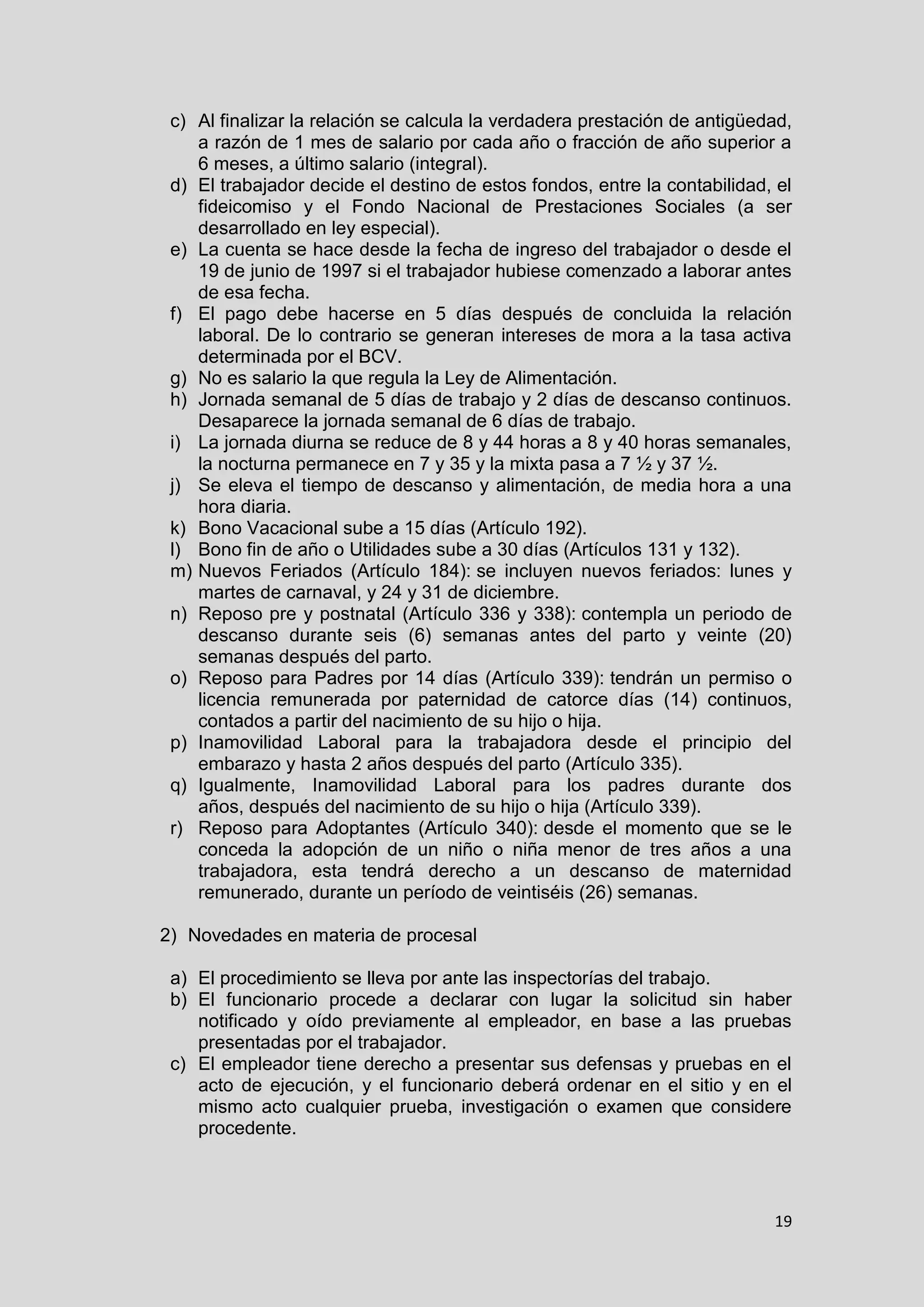 19
c) Al finalizar la relación se calcula la verdadera prestación de antigüedad,
a razón de 1 mes de salario por cada año o fracción de año superior a
6 meses, a último salario (integral).
d) El trabajador decide el destino de estos fondos, entre la contabilidad, el
fideicomiso y el Fondo Nacional de Prestaciones Sociales (a ser
desarrollado en ley especial).
e) La cuenta se hace desde la fecha de ingreso del trabajador o desde el
19 de junio de 1997 si el trabajador hubiese comenzado a laborar antes
de esa fecha.
f) El pago debe hacerse en 5 días después de concluida la relación
laboral. De lo contrario se generan intereses de mora a la tasa activa
determinada por el BCV.
g) No es salario la que regula la Ley de Alimentación.
h) Jornada semanal de 5 días de trabajo y 2 días de descanso continuos.
Desaparece la jornada semanal de 6 días de trabajo.
i) La jornada diurna se reduce de 8 y 44 horas a 8 y 40 horas semanales,
la nocturna permanece en 7 y 35 y la mixta pasa a 7 ½ y 37 ½.
j) Se eleva el tiempo de descanso y alimentación, de media hora a una
hora diaria.
k) Bono Vacacional sube a 15 días (Artículo 192).
l) Bono fin de año o Utilidades sube a 30 días (Artículos 131 y 132).
m) Nuevos Feriados (Artículo 184): se incluyen nuevos feriados: lunes y
martes de carnaval, y 24 y 31 de diciembre.
n) Reposo pre y postnatal (Artículo 336 y 338): contempla un periodo de
descanso durante seis (6) semanas antes del parto y veinte (20)
semanas después del parto.
o) Reposo para Padres por 14 días (Artículo 339): tendrán un permiso o
licencia remunerada por paternidad de catorce días (14) continuos,
contados a partir del nacimiento de su hijo o hija.
p) Inamovilidad Laboral para la trabajadora desde el principio del
embarazo y hasta 2 años después del parto (Artículo 335).
q) Igualmente, Inamovilidad Laboral para los padres durante dos
años, después del nacimiento de su hijo o hija (Artículo 339).
r) Reposo para Adoptantes (Artículo 340): desde el momento que se le
conceda la adopción de un niño o niña menor de tres años a una
trabajadora, esta tendrá derecho a un descanso de maternidad
remunerado, durante un período de veintiséis (26) semanas.
2) Novedades en materia de procesal
a) El procedimiento se lleva por ante las inspectorías del trabajo.
b) El funcionario procede a declarar con lugar la solicitud sin haber
notificado y oído previamente al empleador, en base a las pruebas
presentadas por el trabajador.
c) El empleador tiene derecho a presentar sus defensas y pruebas en el
acto de ejecución, y el funcionario deberá ordenar en el sitio y en el
mismo acto cualquier prueba, investigación o examen que considere
procedente.
 