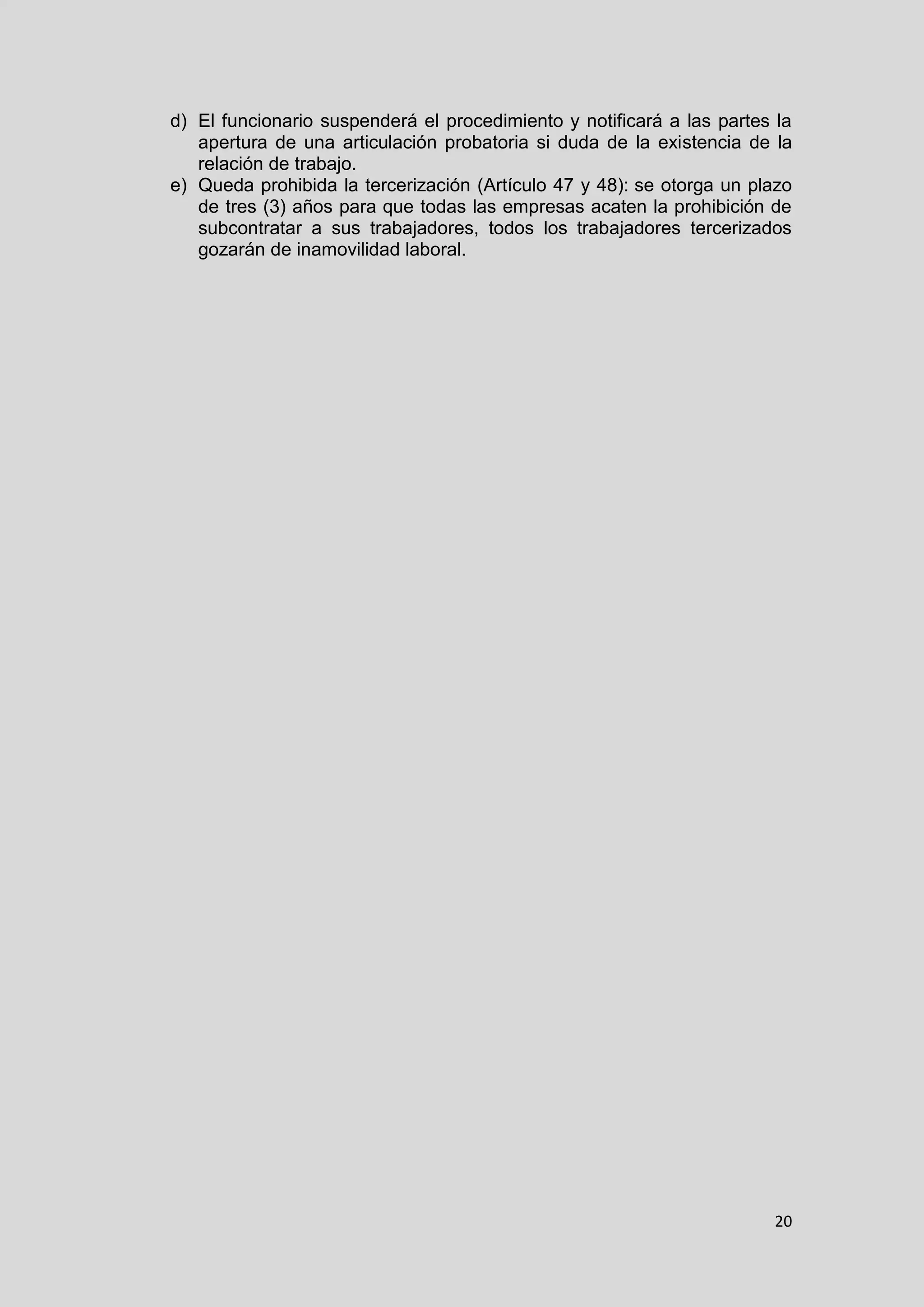 20
d) El funcionario suspenderá el procedimiento y notificará a las partes la
apertura de una articulación probatoria si duda de la existencia de la
relación de trabajo.
e) Queda prohibida la tercerización (Artículo 47 y 48): se otorga un plazo
de tres (3) años para que todas las empresas acaten la prohibición de
subcontratar a sus trabajadores, todos los trabajadores tercerizados
gozarán de inamovilidad laboral.
 