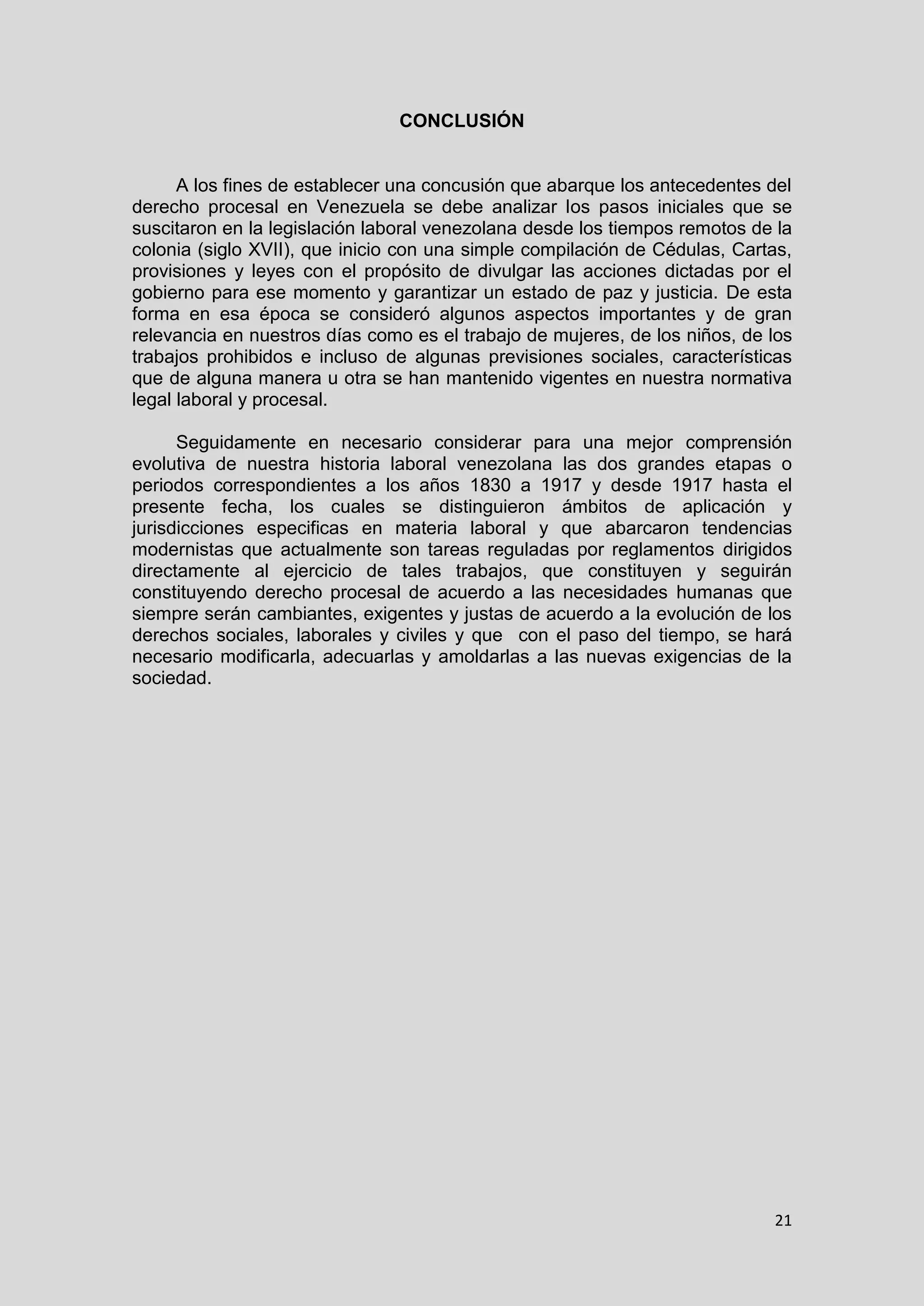 21
CONCLUSIÓN
A los fines de establecer una concusión que abarque los antecedentes del
derecho procesal en Venezuela se debe analizar los pasos iniciales que se
suscitaron en la legislación laboral venezolana desde los tiempos remotos de la
colonia (siglo XVII), que inicio con una simple compilación de Cédulas, Cartas,
provisiones y leyes con el propósito de divulgar las acciones dictadas por el
gobierno para ese momento y garantizar un estado de paz y justicia. De esta
forma en esa época se consideró algunos aspectos importantes y de gran
relevancia en nuestros días como es el trabajo de mujeres, de los niños, de los
trabajos prohibidos e incluso de algunas previsiones sociales, características
que de alguna manera u otra se han mantenido vigentes en nuestra normativa
legal laboral y procesal.
Seguidamente en necesario considerar para una mejor comprensión
evolutiva de nuestra historia laboral venezolana las dos grandes etapas o
periodos correspondientes a los años 1830 a 1917 y desde 1917 hasta el
presente fecha, los cuales se distinguieron ámbitos de aplicación y
jurisdicciones especificas en materia laboral y que abarcaron tendencias
modernistas que actualmente son tareas reguladas por reglamentos dirigidos
directamente al ejercicio de tales trabajos, que constituyen y seguirán
constituyendo derecho procesal de acuerdo a las necesidades humanas que
siempre serán cambiantes, exigentes y justas de acuerdo a la evolución de los
derechos sociales, laborales y civiles y que con el paso del tiempo, se hará
necesario modificarla, adecuarlas y amoldarlas a las nuevas exigencias de la
sociedad.
 