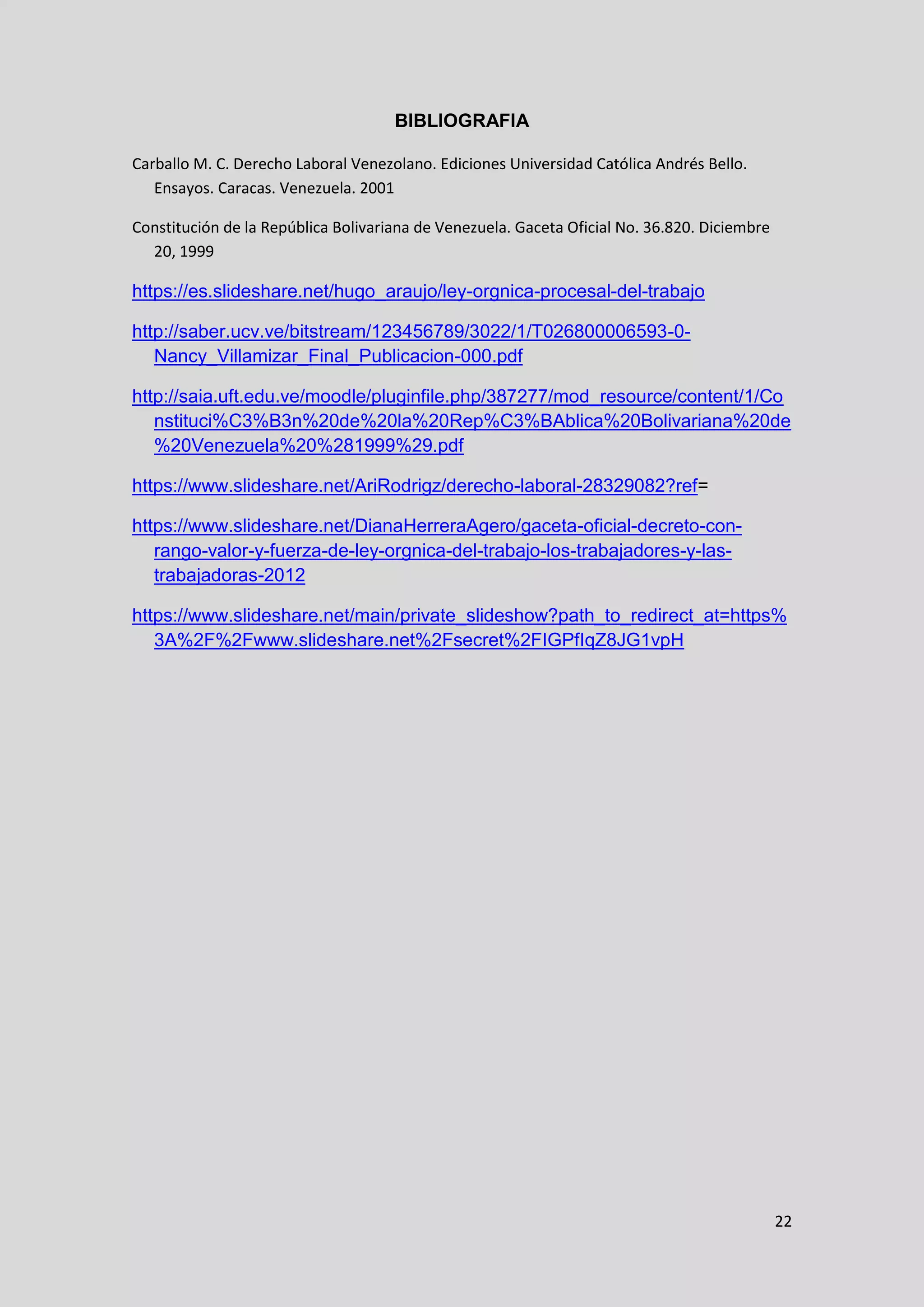 22
BIBLIOGRAFIA
Carballo M. C. Derecho Laboral Venezolano. Ediciones Universidad Católica Andrés Bello.
Ensayos. Caracas. Venezuela. 2001
Constitución de la República Bolivariana de Venezuela. Gaceta Oficial No. 36.820. Diciembre
20, 1999
https://es.slideshare.net/hugo_araujo/ley-orgnica-procesal-del-trabajo
http://saber.ucv.ve/bitstream/123456789/3022/1/T026800006593-0-
Nancy_Villamizar_Final_Publicacion-000.pdf
http://saia.uft.edu.ve/moodle/pluginfile.php/387277/mod_resource/content/1/Co
nstituci%C3%B3n%20de%20la%20Rep%C3%BAblica%20Bolivariana%20de
%20Venezuela%20%281999%29.pdf
https://www.slideshare.net/AriRodrigz/derecho-laboral-28329082?ref=
https://www.slideshare.net/DianaHerreraAgero/gaceta-oficial-decreto-con-
rango-valor-y-fuerza-de-ley-orgnica-del-trabajo-los-trabajadores-y-las-
trabajadoras-2012
https://www.slideshare.net/main/private_slideshow?path_to_redirect_at=https%
3A%2F%2Fwww.slideshare.net%2Fsecret%2FIGPfIqZ8JG1vpH
 