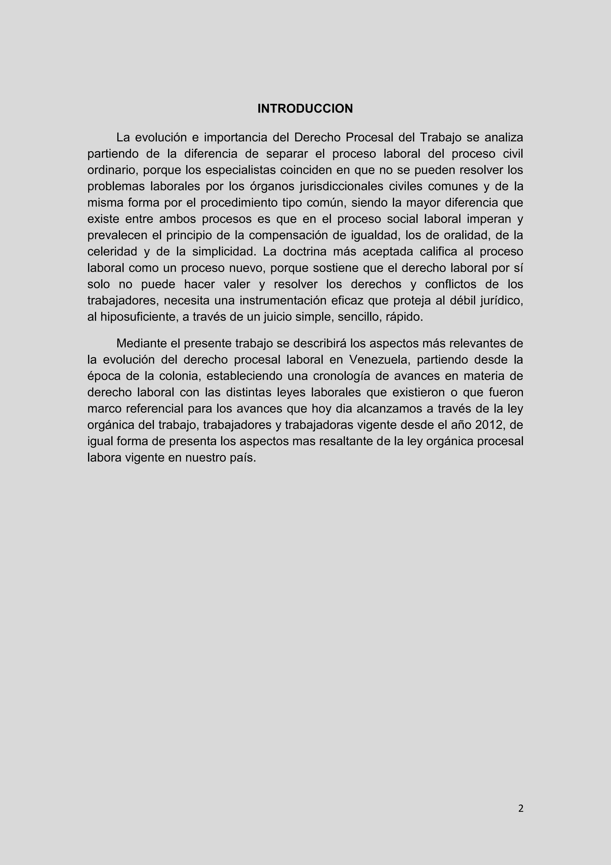 2
INTRODUCCION
La evolución e importancia del Derecho Procesal del Trabajo se analiza
partiendo de la diferencia de separar el proceso laboral del proceso civil
ordinario, porque los especialistas coinciden en que no se pueden resolver los
problemas laborales por los órganos jurisdiccionales civiles comunes y de la
misma forma por el procedimiento tipo común, siendo la mayor diferencia que
existe entre ambos procesos es que en el proceso social laboral imperan y
prevalecen el principio de la compensación de igualdad, los de oralidad, de la
celeridad y de la simplicidad. La doctrina más aceptada califica al proceso
laboral como un proceso nuevo, porque sostiene que el derecho laboral por sí
solo no puede hacer valer y resolver los derechos y conflictos de los
trabajadores, necesita una instrumentación eficaz que proteja al débil jurídico,
al hiposuficiente, a través de un juicio simple, sencillo, rápido.
Mediante el presente trabajo se describirá los aspectos más relevantes de
la evolución del derecho procesal laboral en Venezuela, partiendo desde la
época de la colonia, estableciendo una cronología de avances en materia de
derecho laboral con las distintas leyes laborales que existieron o que fueron
marco referencial para los avances que hoy dia alcanzamos a través de la ley
orgánica del trabajo, trabajadores y trabajadoras vigente desde el año 2012, de
igual forma de presenta los aspectos mas resaltante de la ley orgánica procesal
labora vigente en nuestro país.
 