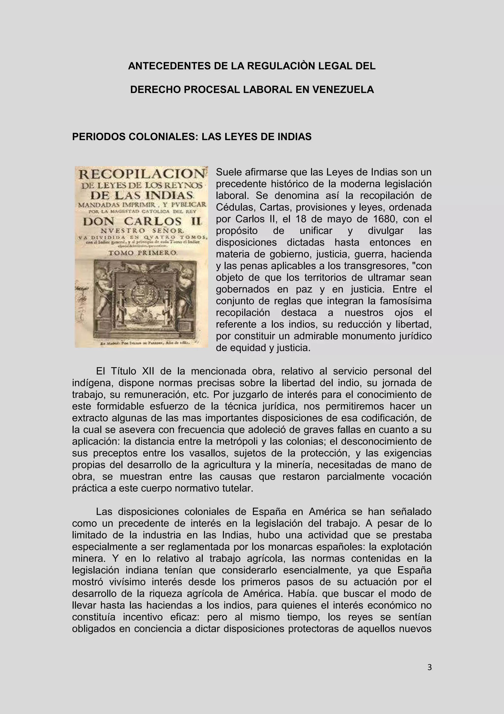 3
ANTECEDENTES DE LA REGULACIÒN LEGAL DEL
DERECHO PROCESAL LABORAL EN VENEZUELA
PERIODOS COLONIALES: LAS LEYES DE INDIAS
Suele afirmarse que las Leyes de Indias son un
precedente histórico de la moderna legislación
laboral. Se denomina así la recopilación de
Cédulas, Cartas, provisiones y leyes, ordenada
por Carlos II, el 18 de mayo de 1680, con el
propósito de unificar y divulgar las
disposiciones dictadas hasta entonces en
materia de gobierno, justicia, guerra, hacienda
y las penas aplicables a los transgresores, "con
objeto de que los territorios de ultramar sean
gobernados en paz y en justicia. Entre el
conjunto de reglas que integran la famosísima
recopilación destaca a nuestros ojos el
referente a los indios, su reducción y libertad,
por constituir un admirable monumento jurídico
de equidad y justicia.
El Título XII de la mencionada obra, relativo al servicio personal del
indígena, dispone normas precisas sobre la libertad del indio, su jornada de
trabajo, su remuneración, etc. Por juzgarlo de interés para el conocimiento de
este formidable esfuerzo de la técnica jurídica, nos permitiremos hacer un
extracto algunas de las mas importantes disposiciones de esa codificación, de
la cual se asevera con frecuencia que adoleció de graves fallas en cuanto a su
aplicación: la distancia entre la metrópoli y las colonias; el desconocimiento de
sus preceptos entre los vasallos, sujetos de la protección, y las exigencias
propias del desarrollo de la agricultura y la minería, necesitadas de mano de
obra, se muestran entre las causas que restaron parcialmente vocación
práctica a este cuerpo normativo tutelar.
Las disposiciones coloniales de España en América se han señalado
como un precedente de interés en la legislación del trabajo. A pesar de lo
limitado de la industria en las Indias, hubo una actividad que se prestaba
especialmente a ser reglamentada por los monarcas españoles: la explotación
minera. Y en lo relativo al trabajo agrícola, las normas contenidas en la
legislación indiana tenían que considerarlo esencialmente, ya que España
mostró vivísimo interés desde los primeros pasos de su actuación por el
desarrollo de la riqueza agrícola de América. Había. que buscar el modo de
llevar hasta las haciendas a los indios, para quienes el interés económico no
constituía incentivo eficaz: pero al mismo tiempo, los reyes se sentían
obligados en conciencia a dictar disposiciones protectoras de aquellos nuevos
 