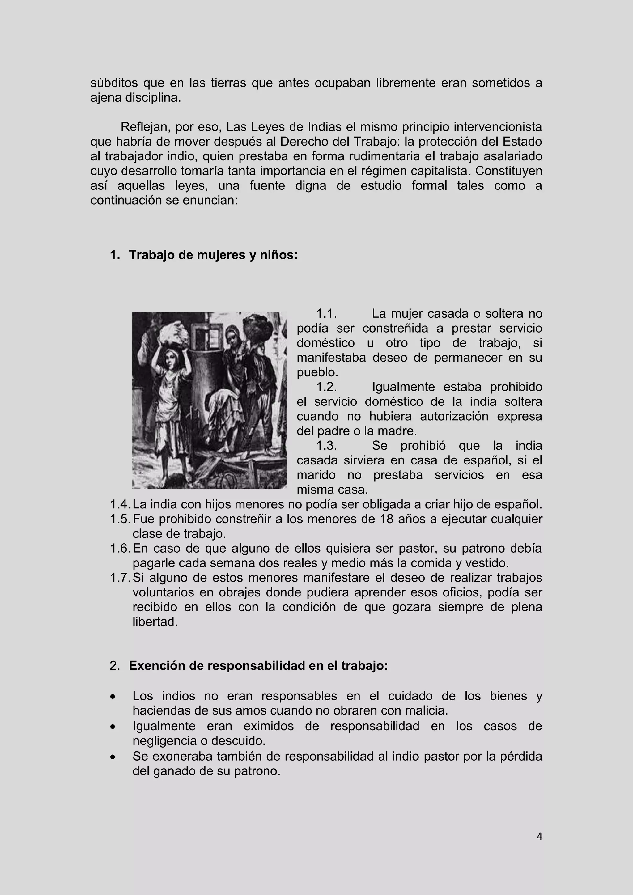 4
súbditos que en las tierras que antes ocupaban libremente eran sometidos a
ajena disciplina.
Reflejan, por eso, Las Leyes de Indias el mismo principio intervencionista
que habría de mover después al Derecho del Trabajo: la protección del Estado
al trabajador indio, quien prestaba en forma rudimentaria el trabajo asalariado
cuyo desarrollo tomaría tanta importancia en el régimen capitalista. Constituyen
así aquellas leyes, una fuente digna de estudio formal tales como a
continuación se enuncian:
1. Trabajo de mujeres y niños:
1.1. La mujer casada o soltera no
podía ser constreñida a prestar servicio
doméstico u otro tipo de trabajo, si
manifestaba deseo de permanecer en su
pueblo.
1.2. Igualmente estaba prohibido
el servicio doméstico de la india soltera
cuando no hubiera autorización expresa
del padre o la madre.
1.3. Se prohibió que la india
casada sirviera en casa de español, si el
marido no prestaba servicios en esa
misma casa.
1.4.La india con hijos menores no podía ser obligada a criar hijo de español.
1.5.Fue prohibido constreñir a los menores de 18 años a ejecutar cualquier
clase de trabajo.
1.6.En caso de que alguno de ellos quisiera ser pastor, su patrono debía
pagarle cada semana dos reales y medio más la comida y vestido.
1.7.Si alguno de estos menores manifestare el deseo de realizar trabajos
voluntarios en obrajes donde pudiera aprender esos oficios, podía ser
recibido en ellos con la condición de que gozara siempre de plena
libertad.
2. Exención de responsabilidad en el trabajo:
 Los indios no eran responsables en el cuidado de los bienes y
haciendas de sus amos cuando no obraren con malicia.
 Igualmente eran eximidos de responsabilidad en los casos de
negligencia o descuido.
 Se exoneraba también de responsabilidad al indio pastor por la pérdida
del ganado de su patrono.
 