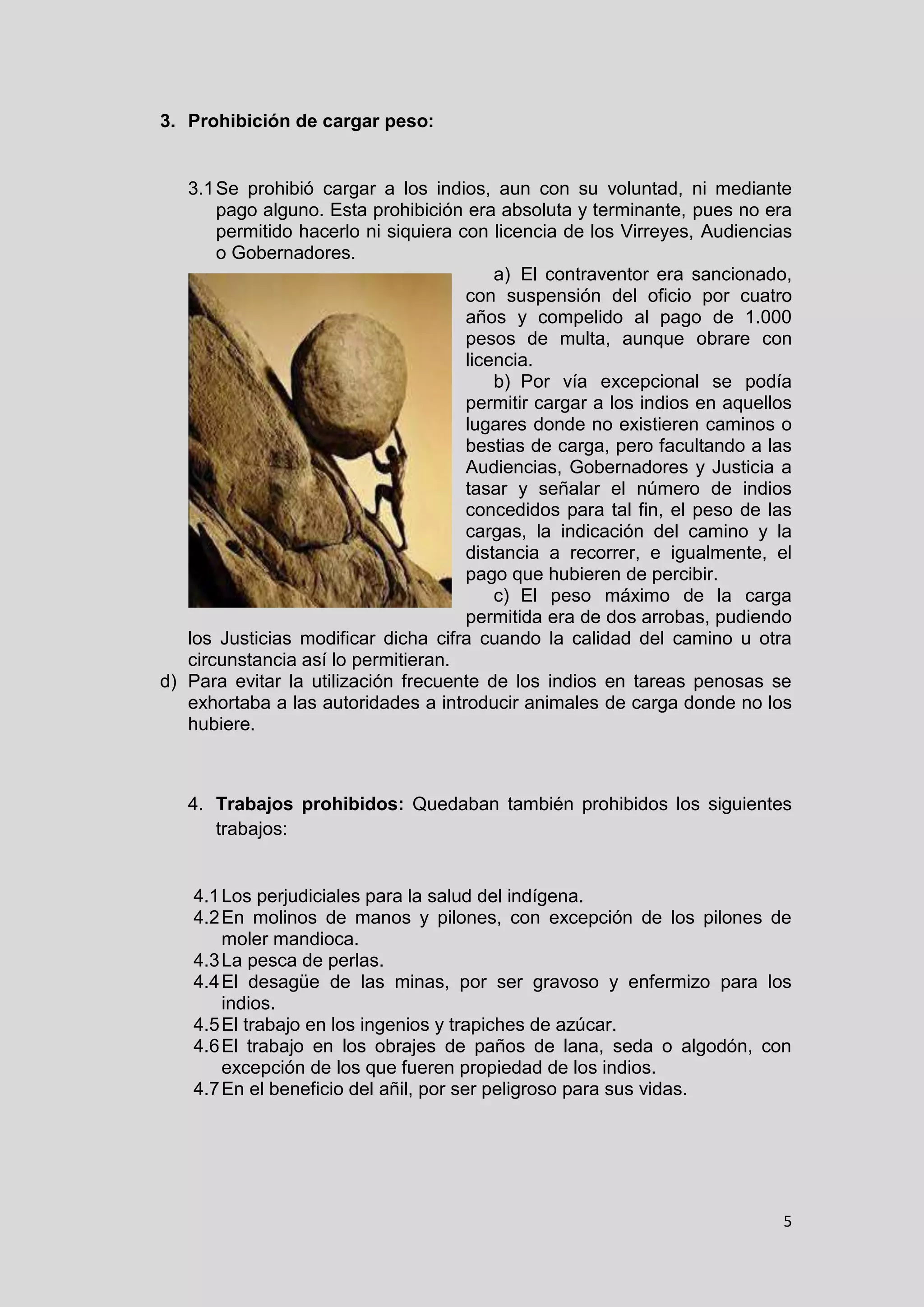 5
3. Prohibición de cargar peso:
3.1Se prohibió cargar a los indios, aun con su voluntad, ni mediante
pago alguno. Esta prohibición era absoluta y terminante, pues no era
permitido hacerlo ni siquiera con licencia de los Virreyes, Audiencias
o Gobernadores.
a) El contraventor era sancionado,
con suspensión del oficio por cuatro
años y compelido al pago de 1.000
pesos de multa, aunque obrare con
licencia.
b) Por vía excepcional se podía
permitir cargar a los indios en aquellos
lugares donde no existieren caminos o
bestias de carga, pero facultando a las
Audiencias, Gobernadores y Justicia a
tasar y señalar el número de indios
concedidos para tal fin, el peso de las
cargas, la indicación del camino y la
distancia a recorrer, e igualmente, el
pago que hubieren de percibir.
c) El peso máximo de la carga
permitida era de dos arrobas, pudiendo
los Justicias modificar dicha cifra cuando la calidad del camino u otra
circunstancia así lo permitieran.
d) Para evitar la utilización frecuente de los indios en tareas penosas se
exhortaba a las autoridades a introducir animales de carga donde no los
hubiere.
4. Trabajos prohibidos: Quedaban también prohibidos los siguientes
trabajos:
4.1Los perjudiciales para la salud del indígena.
4.2En molinos de manos y pilones, con excepción de los pilones de
moler mandioca.
4.3La pesca de perlas.
4.4El desagüe de las minas, por ser gravoso y enfermizo para los
indios.
4.5El trabajo en los ingenios y trapiches de azúcar.
4.6El trabajo en los obrajes de paños de lana, seda o algodón, con
excepción de los que fueren propiedad de los indios.
4.7En el beneficio del añil, por ser peligroso para sus vidas.
 
