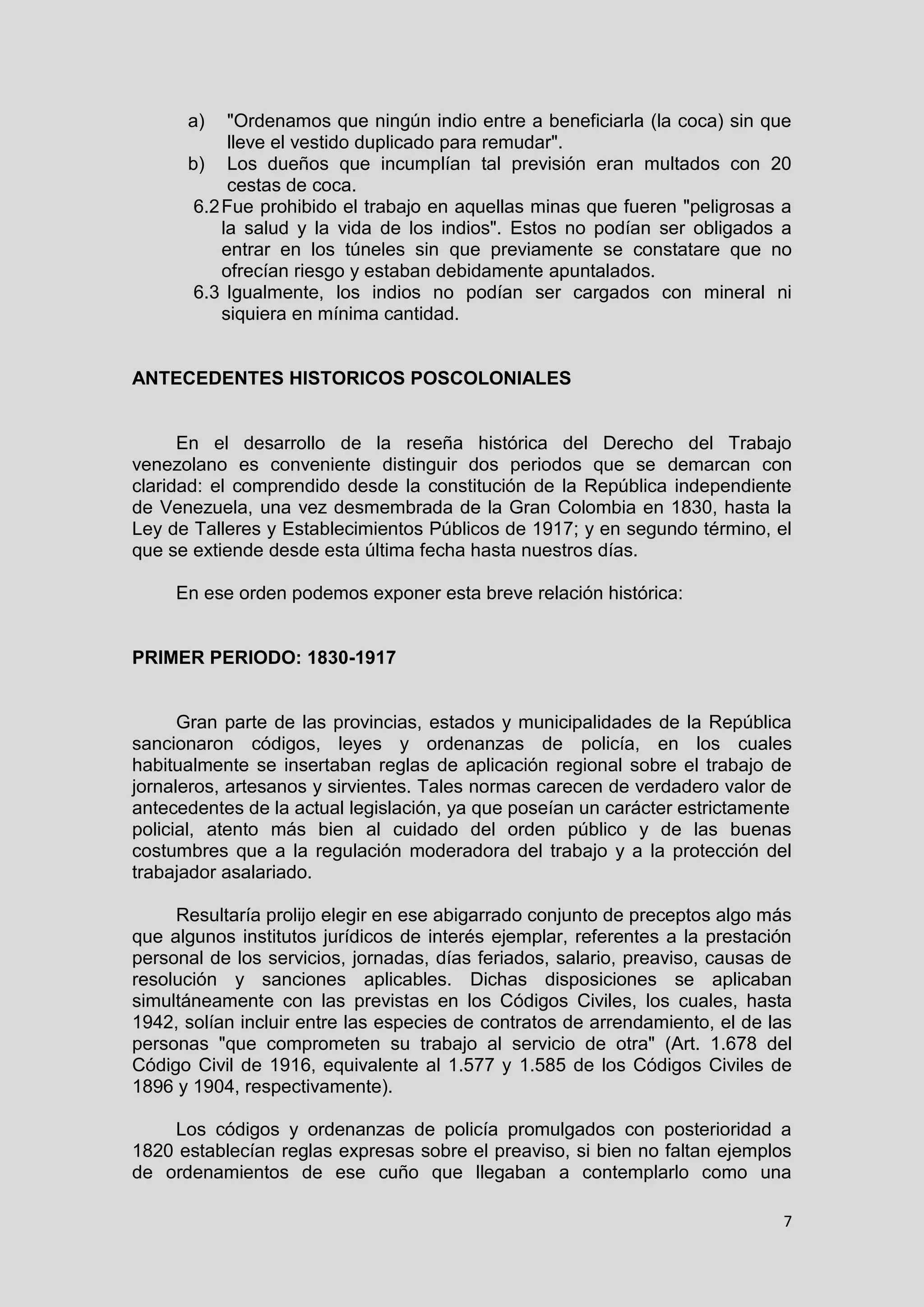 7
a) "Ordenamos que ningún indio entre a beneficiarla (la coca) sin que
lleve el vestido duplicado para remudar".
b) Los dueños que incumplían tal previsión eran multados con 20
cestas de coca.
6.2Fue prohibido el trabajo en aquellas minas que fueren "peligrosas a
la salud y la vida de los indios". Estos no podían ser obligados a
entrar en los túneles sin que previamente se constatare que no
ofrecían riesgo y estaban debidamente apuntalados.
6.3 Igualmente, los indios no podían ser cargados con mineral ni
siquiera en mínima cantidad.
ANTECEDENTES HISTORICOS POSCOLONIALES
En el desarrollo de la reseña histórica del Derecho del Trabajo
venezolano es conveniente distinguir dos periodos que se demarcan con
claridad: el comprendido desde la constitución de la República independiente
de Venezuela, una vez desmembrada de la Gran Colombia en 1830, hasta la
Ley de Talleres y Establecimientos Públicos de 1917; y en segundo término, el
que se extiende desde esta última fecha hasta nuestros días.
En ese orden podemos exponer esta breve relación histórica:
PRIMER PERIODO: 1830-1917
Gran parte de las provincias, estados y municipalidades de la República
sancionaron códigos, leyes y ordenanzas de policía, en los cuales
habitualmente se insertaban reglas de aplicación regional sobre el trabajo de
jornaleros, artesanos y sirvientes. Tales normas carecen de verdadero valor de
antecedentes de la actual legislación, ya que poseían un carácter estrictamente
policial, atento más bien al cuidado del orden público y de las buenas
costumbres que a la regulación moderadora del trabajo y a la protección del
trabajador asalariado.
Resultaría prolijo elegir en ese abigarrado conjunto de preceptos algo más
que algunos institutos jurídicos de interés ejemplar, referentes a la prestación
personal de los servicios, jornadas, días feriados, salario, preaviso, causas de
resolución y sanciones aplicables. Dichas disposiciones se aplicaban
simultáneamente con las previstas en los Códigos Civiles, los cuales, hasta
1942, solían incluir entre las especies de contratos de arrendamiento, el de las
personas "que comprometen su trabajo al servicio de otra" (Art. 1.678 del
Código Civil de 1916, equivalente al 1.577 y 1.585 de los Códigos Civiles de
1896 y 1904, respectivamente).
Los códigos y ordenanzas de policía promulgados con posterioridad a
1820 establecían reglas expresas sobre el preaviso, si bien no faltan ejemplos
de ordenamientos de ese cuño que llegaban a contemplarlo como una
 