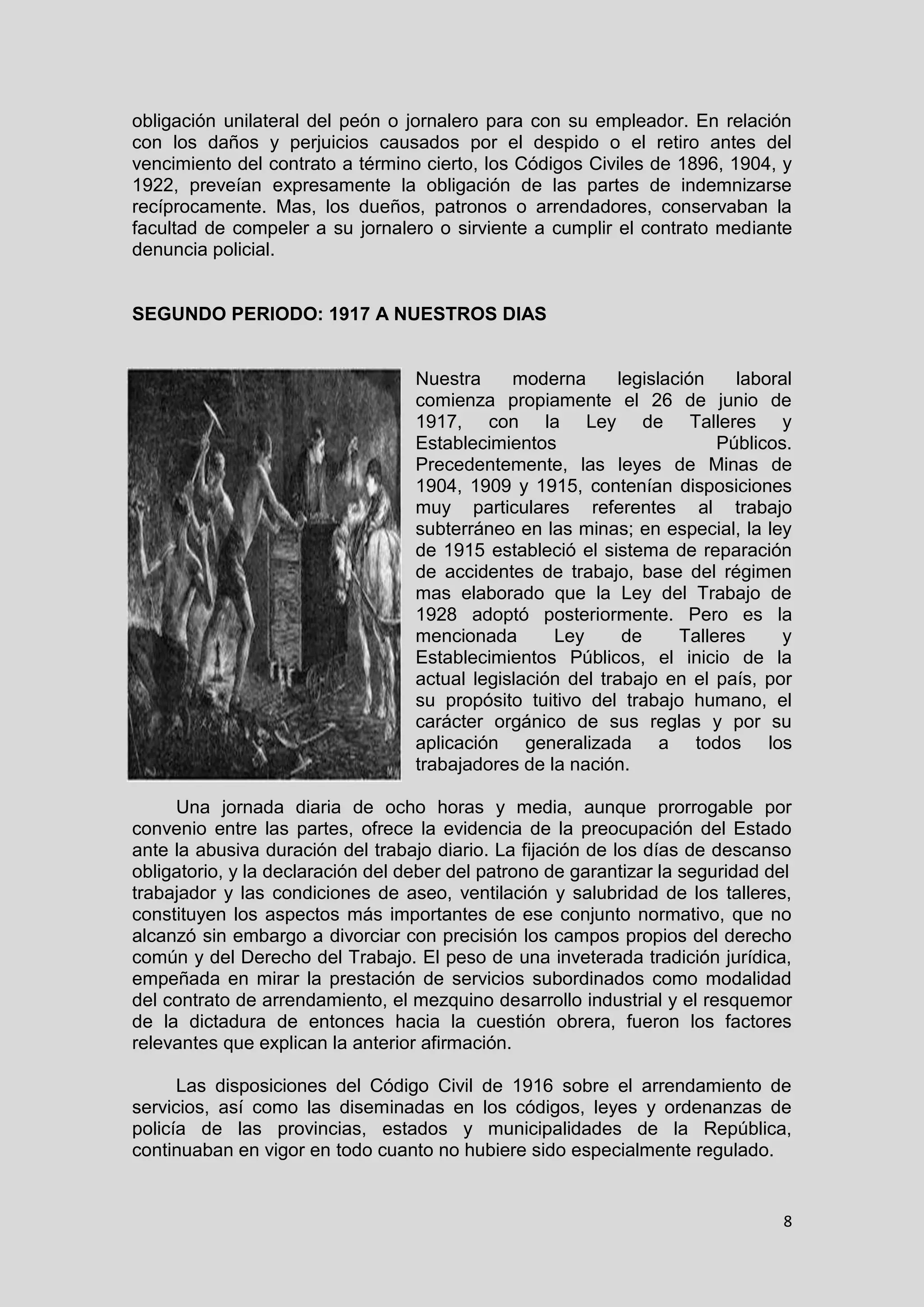 8
obligación unilateral del peón o jornalero para con su empleador. En relación
con los daños y perjuicios causados por el despido o el retiro antes del
vencimiento del contrato a término cierto, los Códigos Civiles de 1896, 1904, y
1922, preveían expresamente la obligación de las partes de indemnizarse
recíprocamente. Mas, los dueños, patronos o arrendadores, conservaban la
facultad de compeler a su jornalero o sirviente a cumplir el contrato mediante
denuncia policial.
SEGUNDO PERIODO: 1917 A NUESTROS DIAS
Nuestra moderna legislación laboral
comienza propiamente el 26 de junio de
1917, con la Ley de Talleres y
Establecimientos Públicos.
Precedentemente, las leyes de Minas de
1904, 1909 y 1915, contenían disposiciones
muy particulares referentes al trabajo
subterráneo en las minas; en especial, la ley
de 1915 estableció el sistema de reparación
de accidentes de trabajo, base del régimen
mas elaborado que la Ley del Trabajo de
1928 adoptó posteriormente. Pero es la
mencionada Ley de Talleres y
Establecimientos Públicos, el inicio de la
actual legislación del trabajo en el país, por
su propósito tuitivo del trabajo humano, el
carácter orgánico de sus reglas y por su
aplicación generalizada a todos los
trabajadores de la nación.
Una jornada diaria de ocho horas y media, aunque prorrogable por
convenio entre las partes, ofrece la evidencia de la preocupación del Estado
ante la abusiva duración del trabajo diario. La fijación de los días de descanso
obligatorio, y la declaración del deber del patrono de garantizar la seguridad del
trabajador y las condiciones de aseo, ventilación y salubridad de los talleres,
constituyen los aspectos más importantes de ese conjunto normativo, que no
alcanzó sin embargo a divorciar con precisión los campos propios del derecho
común y del Derecho del Trabajo. El peso de una inveterada tradición jurídica,
empeñada en mirar la prestación de servicios subordinados como modalidad
del contrato de arrendamiento, el mezquino desarrollo industrial y el resquemor
de la dictadura de entonces hacia la cuestión obrera, fueron los factores
relevantes que explican la anterior afirmación.
Las disposiciones del Código Civil de 1916 sobre el arrendamiento de
servicios, así como las diseminadas en los códigos, leyes y ordenanzas de
policía de las provincias, estados y municipalidades de la República,
continuaban en vigor en todo cuanto no hubiere sido especialmente regulado.
 