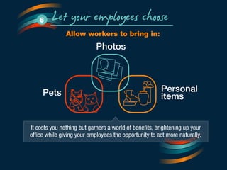 Let your employees choose 6 
Allow workers to bring in: 
Photos 
Personal 
Pets items 
It costs you nothing but garners a world of benefits, brightening up your 
office while giving your employees the opportunity to act more naturally. 
 