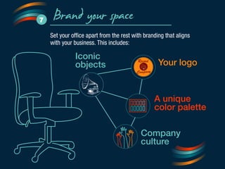 Brand your space 7 
Set your office apart from the rest with branding that aligns 
with your business. This includes: 
Your logo 
A unique 
color palette 
Iconic 
objects 
Record 
C ompany 
Company 
culture 
 