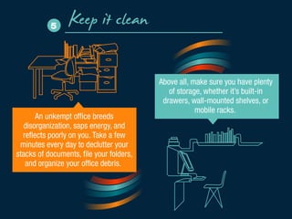Keep it clean 5 
An unkempt office breeds 
disorganization, saps energy, and 
reflects poorly on you. Take a few 
minutes every day to declutter your 
stacks of documents, file your folders, 
and organize your office debris. 
Above all, make sure you have plenty 
of storage, whether it’s built-in 
drawers, wall-mounted shelves, or 
mobile racks. 
 