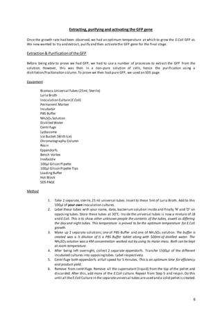 6
Extracting, purifying and activating the GFP gene
Once the growth rate had been observed, we had an optimum temperature at which to grow the E.Coli GFP at.
We now wanted to try and extract, purify and then activatethe GFP gene for the final stage.
Extraction& Purificationof the GFP
Before being able to prove we had GFP, we had to use a number of processes to extract the GFP from the
solution. However, this was then in a non-pure solution of cells, hence the purification using a
distillation/fractionation column.To prove we then had pure GFP, we used an SDS page.
Equipment
Biomass Universal Tubes (25ml; Sterile)
Luria Broth
Inoculation Culture(E.Coli)
Permanent Marker
Incubator
PBS Buffer
NH4SO4 Solution
Distilled Water
Centrifuge
Lyzbasome
Ice Bucket (With Ice)
Chromatography Column
Resin
Eppendorfs
Bench Vortex
Inodazole
100µl Gilson Pipette
100µl Gilson Pipette Tips
LoadingBuffer
Hot Block
SDS PAGE
Method
1. Take 2 separate, sterile,25 ml universal tubes.Insert to these 5ml of Luria Broth. Add to this
100µl of your own inoculation cultures.
2. Label these tubes with your name, date, bacterium solution inside and finally ‘N’ and ‘D’ on
opposing tubes. Store these tubes at 30°C. Inside the universal tubes is now a mixture of LB
and E.Coli. This is to show other unknown people the contents of the tubes, aswell as differing
the day and night tubes. This temperature is proved to be the optimum temperature for E.Coli
growth.
3. Make up 2 separate solutions; one of PBS Buffer and one of NH4SO4 solution. The buffer is
created was a ½ dilution of ½ a PBS Buffer tablet along with 500ml of distilled water. The
NH4SO4 solution was a 4M concentration worked out by using its molar mass. Both can be kept
at room temperature.
4. After being left overnight, collect 2 separate eppendorfs. Transfer 1500µl of the different
incubated cultures into opposingtubes. Label respectively.
5. Centrifuge both eppendorfs at full speed for 5 minutes. This is an optimum time for efficiency
and product yield.
6. Remove from centrifuge. Remove all the supernatant (liquid) from the top of the pellet and
discarded. After this, add more of the E.Coli culture. Repeat from Step 5 and respin. Do this
until all theE.Coli Culture in the separateuniversal tubes areused and a solid pelletis created.
 