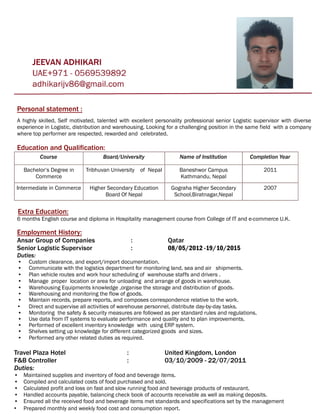 Personal statement :
A highly skilled, Self motivated, talented with excellent personality professional senior Logistic supervisor with diverse
experience in Logistic, distribution and warehousing. Looking for a challenging position in the same field with a company
where top performer are respected, rewarded and celebrated.
Education and Qualification:
Course Board/University Name of Institution Completion Year
Bachelor’s Degree in
Commerce
Tribhuvan University of Nepal Baneshwor Campus
Kathmandu, Nepal
2011
Intermediate in Commerce Higher Secondary Education
Board Of Nepal
Gograha Higher Secondary
School,Biratnagar,Nepal
2007
Extra Education:
6 months English course and diploma in Hospitality management course from College of IT and e-commerce U.K.
Employment History:
Ansar Group of Companies : Qatar
Senior Logistic Supervisor : 08/05/2012 -19/10/2015
Duties:
• Custom clearance, and export/import documentation.
• Communicate with the logistics department for monitoring land, sea and air shipments.
• Plan vehicle routes and work hour scheduling of warehouse staffs and drivers .
• Manage proper location or area for unloading and arrange of goods in warehouse.
• Warehousing Equipments knowledge ,organise the storage and distribution of goods.
• Warehousing and monitoring the flow of goods.
• Maintain records, prepare reports, and composes correspondence relative to the work.
• Direct and supervise all activities of warehouse personnel, distribute day-by-day tasks.
• Monitoring the safety & security measures are followed as per standard rules and regulations.
• Use data from IT systems to evaluate performance and quality and to plan improvements.
• Performed of excellent inventory knowledge with using ERP system.
• Shelves setting up knowledge for different categorized goods and sizes.
• Performed any other related duties as required.
Travel Plaza Hotel : United Kingdom, London
F&B Controller : 03/10/2009 - 22/07/2011
Duties:
• Maintained supplies and inventory of food and beverage items.
• Compiled and calculated costs of food purchased and sold.
• Calculated profit and loss on fast and slow running food and beverage products of restaurant.
• Handled accounts payable, balancing check book of accounts receivable as well as making deposits.
• Ensured all the received food and beverage items met standards and specifications set by the management
• Prepared monthly and weekly food cost and consumption report.
 