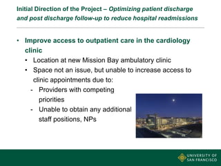 Initial Direction of the Project – Optimizing patient discharge
and post discharge follow-up to reduce hospital readmissions
• Improve access to outpatient care in the cardiology
clinic
• Location at new Mission Bay ambulatory clinic
• Space not an issue, but unable to increase access to
clinic appointments due to:
- Providers with competing
priorities
- Unable to obtain any additional
staff positions, NPs
 