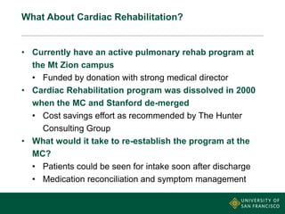 What About Cardiac Rehabilitation?
• Currently have an active pulmonary rehab program at
the Mt Zion campus
• Funded by donation with strong medical director
• Cardiac Rehabilitation program was dissolved in 2000
when the MC and Stanford de-merged
• Cost savings effort as recommended by The Hunter
Consulting Group
• What would it take to re-establish the program at the
MC?
• Patients could be seen for intake soon after discharge
• Medication reconciliation and symptom management
 
