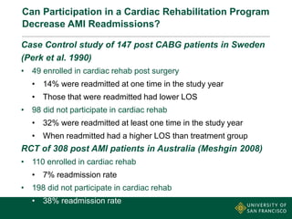 Can Participation in a Cardiac Rehabilitation Program
Decrease AMI Readmissions?
Case Control study of 147 post CABG patients in Sweden
(Perk et al. 1990)
• 49 enrolled in cardiac rehab post surgery
• 14% were readmitted at one time in the study year
• Those that were readmitted had lower LOS
• 98 did not participate in cardiac rehab
• 32% were readmitted at least one time in the study year
• When readmitted had a higher LOS than treatment group
RCT of 308 post AMI patients in Australia (Meshgin 2008)
• 110 enrolled in cardiac rehab
• 7% readmission rate
• 198 did not participate in cardiac rehab
• 38% readmission rate
 