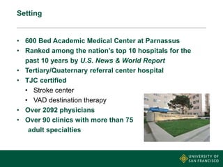 Setting
• 600 Bed Academic Medical Center at Parnassus
• Ranked among the nation’s top 10 hospitals for the
past 10 years by U.S. News & World Report
• Tertiary/Quaternary referral center hospital
• TJC certified
• Stroke center
• VAD destination therapy
• Over 2092 physicians
• Over 90 clinics with more than 75
adult specialties
 