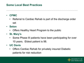 Some Local Best Practices
• CPMC
• Referral to Cardiac Rehab is part of the discharge order
set
• Seton
• Offers Healthy Heart Program to the public
• St. Mary’s
• Some Phase III patients have been participating for over
10 years. Eldest patient is 98.
• UC Davis
• Offers Cardiac Rehab for privately insured Diabetic
patients for risk reduction
 
