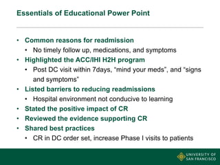 Essentials of Educational Power Point
• Common reasons for readmission
• No timely follow up, medications, and symptoms
• Highlighted the ACC/IHI H2H program
• Post DC visit within 7days, “mind your meds”, and “signs
and symptoms”
• Listed barriers to reducing readmissions
• Hospital environment not conducive to learning
• Stated the positive impact of CR
• Reviewed the evidence supporting CR
• Shared best practices
• CR in DC order set, increase Phase I visits to patients
 