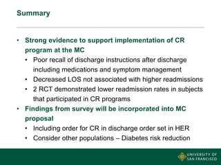 Summary
• Strong evidence to support implementation of CR
program at the MC
• Poor recall of discharge instructions after discharge
including medications and symptom management
• Decreased LOS not associated with higher readmissions
• 2 RCT demonstrated lower readmission rates in subjects
that participated in CR programs
• Findings from survey will be incorporated into MC
proposal
• Including order for CR in discharge order set in HER
• Consider other populations – Diabetes risk reduction
 