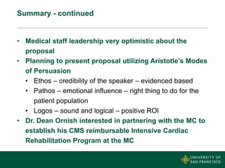 Summary - continued
• Medical staff leadership very optimistic about the
proposal
• Planning to present proposal utilizing Aristotle’s Modes
of Persuasion
• Ethos – credibility of the speaker – evidenced based
• Pathos – emotional influence – right thing to do for the
patient population
• Logos – sound and logical – positive ROI
• Dr. Dean Ornish interested in partnering with the MC to
establish his CMS reimbursable Intensive Cardiac
Rehabilitation Program at the MC
 