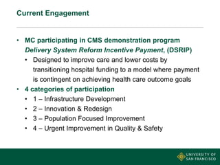 Current Engagement
• MC participating in CMS demonstration program
Delivery System Reform Incentive Payment, (DSRIP)
• Designed to improve care and lower costs by
transitioning hospital funding to a model where payment
is contingent on achieving health care outcome goals
• 4 categories of participation
• 1 – Infrastructure Development
• 2 – Innovation & Redesign
• 3 – Population Focused Improvement
• 4 – Urgent Improvement in Quality & Safety
 