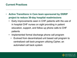 Current Practices
• Active Transitions in Care team sponsored by DSRIP
project to reduce 30-day hospital readmissions
• Early improvements seen in CHF patients with the use of
in hospital CHF nurses on sight providing in patient
education, support, and follow up phone calls to CHF
patients
• Implemented formal discharge phone call program
• Evolved from decentralized unit based call program to
centralized call back program utilizing Cipher, an
automated call back system
 