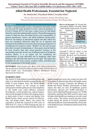 International Journal of Trend in Scientific Research and Development (IJTSRD)
Volume 7 Issue 3, May-June 2023 Available Online: www.ijtsrd.com e-ISSN: 2456 – 6470
@ IJTSRD | Unique Paper ID – IJTSRD57561 | Volume – 7 | Issue – 3 | May-June 2023 Page 1119
Allied Health Professionals, Essential but Neglected
Dr. Sinchan Das1
, Priyankesh Mishra2
, Swastika Subba3
1
Director, Benevolentia Foundation, Kolkata, West Bengal, India
2,3
Research Scholar, Benevolentia Foundation, Kolkata, West Bengal, India
ABSTRACT
In today’s changing health scenario, management and quality health
care has been the crude demand of society, where the pandemic of
Covid-19 during 2019-21 has been a major lesson for individuals
about the current devastating health scenario. The health management
system in India has been described based on the responsibility of
general practitioners, nurses, and allied healthcare professionals.
However, the balance of educational support and other efforts has
been not considered effectively rather the era of nepotism and
disregard in the healthcare sector have been increasing irrespective of
consideration for respective needs. “Health is for all, and everyone
plays their own part in maintaining so”, these quotes may be found to
be more lucrative than their actual practical existence in the
surrounding especially for the case of different spectra of healthcare
workers. Hence, it is an urgent call for considering the
responsibilities of each individual role in healthcare rather than
limiting to the old books that need to be torn apart. This paper thus
highlights the role, need, scarcity, actuality, reality, and ahead steps
for the management of the health system.
KEYWORDS: Allied health care, Roles of the allied professionals,
Job specification of allied health care professionals, Current status of
Allied health care, Paramedical, Modern Healthcare System,
Important but Neglected
How to cite this paper: Dr. Sinchan Das
| Priyankesh Mishra | Swastika Subba
"Allied Health Professionals, Essential
but Neglected"
Published in
International Journal
of Trend in
Scientific Research
and Development
(ijtsrd), ISSN: 2456-
6470, Volume-7 |
Issue-3, June 2023, pp.1119-1128, URL:
www.ijtsrd.com/papers/ijtsrd57561.pdf
Copyright © 2023 by author (s) and
International Journal of Trend in
Scientific Research and Development
Journal. This is an
Open Access article
distributed under the
terms of the Creative Commons
Attribution License (CC BY 4.0)
(http://creativecommons.org/licenses/by/4.0)
INTRODUCTION
The Article 21 of the Indian Constitution protects the
right of an individual for health ensuring the life and
health of each resident. Even, the World Health
organisation focuses on the concept of health
management with the qualityof care since irregularity
in any health issue could influence economic
development, overall productivity, natural balance,
and even the thoughts for future. Developing nations,
as India needs to have a crucial and Quality Care
Health System, where services need to be effective,
safe, and people centric. Hence, the current life
expectancy at birth has increased to 69.6 years in
2020 from 47.7 years in 1970 justifying the ages of
improvement that India has been enriching. However,
health management across the country has been still
in the phase of dilemma that affects the health system
of the overall scenario. Currently, the Ministry of
Health and Family Welfare, Government of India
reports that there are only 20 healthcare general
practitioners (doctors) per 10,000 individuals, 6
nurses and 8 Allied health professionals over 10,000
individuals clarifying that 200% need for nurses and
64 lakhs allied health care employees are still a need
of this society. This drastic scarcity has been easily
evident during the period of Covid-19 pandemic
when the healthcare system thrashed like a boom due
to the hidden lacunas of healthcare professionals from
ground zero.
IJTSRD57561
 