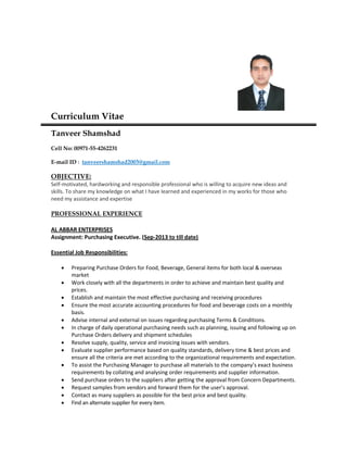 Curriculum Vitae
Tanveer Shamshad
Cell No: 00971-55-4262231
E-mail ID : tanveershamshad2003@gmail.com
OBJECTIVE:
Self-motivated, hardworking and responsible professional who is willing to acquire new ideas and
skills. To share my knowledge on what I have learned and experienced in my works for those who
need my assistance and expertise
PROFESSIONAL EXPERIENCE
AL ABBAR ENTERPRISES
Assignment: Purchasing Executive. (Sep-2013 to till date)
Essential Job Responsibilities:
 Preparing Purchase Orders for Food, Beverage, General items for both local & overseas
market
 Work closely with all the departments in order to achieve and maintain best quality and
prices.
 Establish and maintain the most effective purchasing and receiving procedures
 Ensure the most accurate accounting procedures for food and beverage costs on a monthly
basis.
 Advise internal and external on issues regarding purchasing Terms & Conditions.
 In charge of daily operational purchasing needs such as planning, issuing and following up on
Purchase Orders delivery and shipment schedules
 Resolve supply, quality, service and invoicing issues with vendors.
 Evaluate supplier performance based on quality standards, delivery time & best prices and
ensure all the criteria are met according to the organizational requirements and expectation.
 To assist the Purchasing Manager to purchase all materials to the company’s exact business
requirements by collating and analysing order requirements and supplier information.
 Send purchase orders to the suppliers after getting the approval from Concern Departments.
 Request samples from vendors and forward them for the user’s approval.
 Contact as many suppliers as possible for the best price and best quality.
 Find an alternate supplier for every item.
 