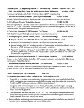 AlannAssociates CSC, Engineering Services: FT Staff Project Mgr.- Validation Compliance 2001 – 2006
1. CIMA Laboratories - Eden Prairie, MN QA Mfg. Commissioning QMS Auditor 08/2006 to 10/2006
Commissioning, Validation, Mfg. Facility SOP, IS operations and IOPV protocol auditing.
2. Roswell Cancer Institute, Buffalo NY System Implementation SME 05/2006 - 08/2006
Eclipses Operating System Software Go-live deployment and nursing staff problem resolution field agent.
3.GE Healthcare, Milwaukee WI, Validation Manager 07/2005 - 04/2006
Manufacturing Computer Automation projects at two US sites and one Mexican site via Mercury Suite upgrade to
meet FDA 21 CFR part 11 regulations. Selected for project work to support Manufacturing sites in WI and Utah as
validation process management remediation advisor.
4. Forrest Labs, Hauppauge NY, SAP Integration Test Engineer 05/2005 - 06/2005
SAP-R3, CRM Integration Testing design development deviation corrective actions.
5. Schering Plough, US,, Ireland, Germany, Canada QA Consent Decree Mgr. 10/2003 - 05/2005
 Program Execution Office QA Manager and QA Team Lead-Consent Decree and CFR part 11
 International Training Instructor (US, Canada, Puerto Rico, Ireland, Germany, Belgium)
 Manage Validation SDLC CSV remediation activities at 11 sites globally. Conduct external Quality audits for
Compliance to PMO specifications, standards and regulatory compliance.
 Responsible for technical and regulatory content of SDLC deliverables, SOPs and Packaged IT Solution Kits
per 21 CFR part 11 FDA cGMP requirements. Project Database System Administrator for over 3,000 cGMP
documents and 400 global users.
6. Regeneration Technologies – Gainesville, FL Validation Master Plan Writer 02/2002 – 05/2002
Prepare the New Facility Validation Master Plan, SOP review and modification, and Critical Utility IOQ protocols,
sterile systems Protocol Development.
7. Watson Pharmaceuticals - Miami FLAPR writer, CAPA Review SME 10/2001 - 11/2001
Technical transfer document preparation, gap analysis and Annual Product Review report creation, technical
analysis and reporting for all products and processes prior to Technical transfer.
ANDRX Pharmaceuticals - Ft. Lauderdale FL 1996 - 2001
FT Managerial Staff - Capital Projects Engineering: QA Technical Mgr.& PMO Dir.
• Responsible for the purchase of manufacturing and packaging equipment to support new facility builds for a
publicly traded start-up pharmaceutical company for QbD mfg. design and implementation: site construction for
three (3) new GMP facilities, commissioning, validation, new product launch.
• Managed all facility commissioning test teams for QC labs, critical utilities, manufacturing and packaging
operations for four (4) solvent based polymer formulations used in fluid bed coating to create oral controlled
release prescription drug products.
• Under the direction of Sr. executives exec. VP Ops, CEO, CFO), Steve designed and implemented multiple
quality, technical programs to successfully scale-up, validate and launch 4 new drug product lines covering
three (3) new GMP construction, manufacturing facilities
o Equipment Design specifications, equipment purchasing, equipment installation, qualification and validation of
numerous finished package configurations for commercial distribution.
 