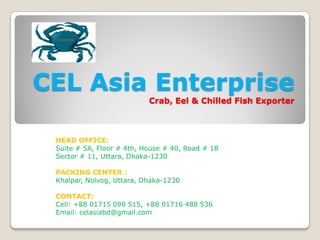 CEL Asia Enterprise
Crab, Eel & Chilled Fish Exporter
HEAD OFFICE:
Suite # 5A, Floor # 4th, House # 40, Road # 18
Sector # 11, Uttara, Dhaka-1230
PACKING CENTER :
Khalpar, Nolvog, Uttara, Dhaka-1230
CONTACT:
Cell: +88 01715 090 515, +88 01716 488 536
Email: celasiabd@gmail.com
 